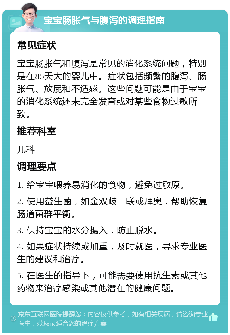 宝宝肠胀气与腹泻的调理指南 常见症状 宝宝肠胀气和腹泻是常见的消化系统问题，特别是在85天大的婴儿中。症状包括频繁的腹泻、肠胀气、放屁和不适感。这些问题可能是由于宝宝的消化系统还未完全发育或对某些食物过敏所致。 推荐科室 儿科 调理要点 1. 给宝宝喂养易消化的食物，避免过敏原。 2. 使用益生菌，如金双歧三联或拜奥，帮助恢复肠道菌群平衡。 3. 保持宝宝的水分摄入，防止脱水。 4. 如果症状持续或加重，及时就医，寻求专业医生的建议和治疗。 5. 在医生的指导下，可能需要使用抗生素或其他药物来治疗感染或其他潜在的健康问题。