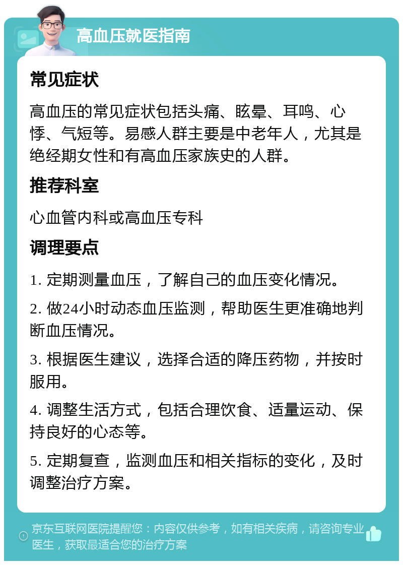 高血压就医指南 常见症状 高血压的常见症状包括头痛、眩晕、耳鸣、心悸、气短等。易感人群主要是中老年人，尤其是绝经期女性和有高血压家族史的人群。 推荐科室 心血管内科或高血压专科 调理要点 1. 定期测量血压，了解自己的血压变化情况。 2. 做24小时动态血压监测，帮助医生更准确地判断血压情况。 3. 根据医生建议，选择合适的降压药物，并按时服用。 4. 调整生活方式，包括合理饮食、适量运动、保持良好的心态等。 5. 定期复查，监测血压和相关指标的变化，及时调整治疗方案。