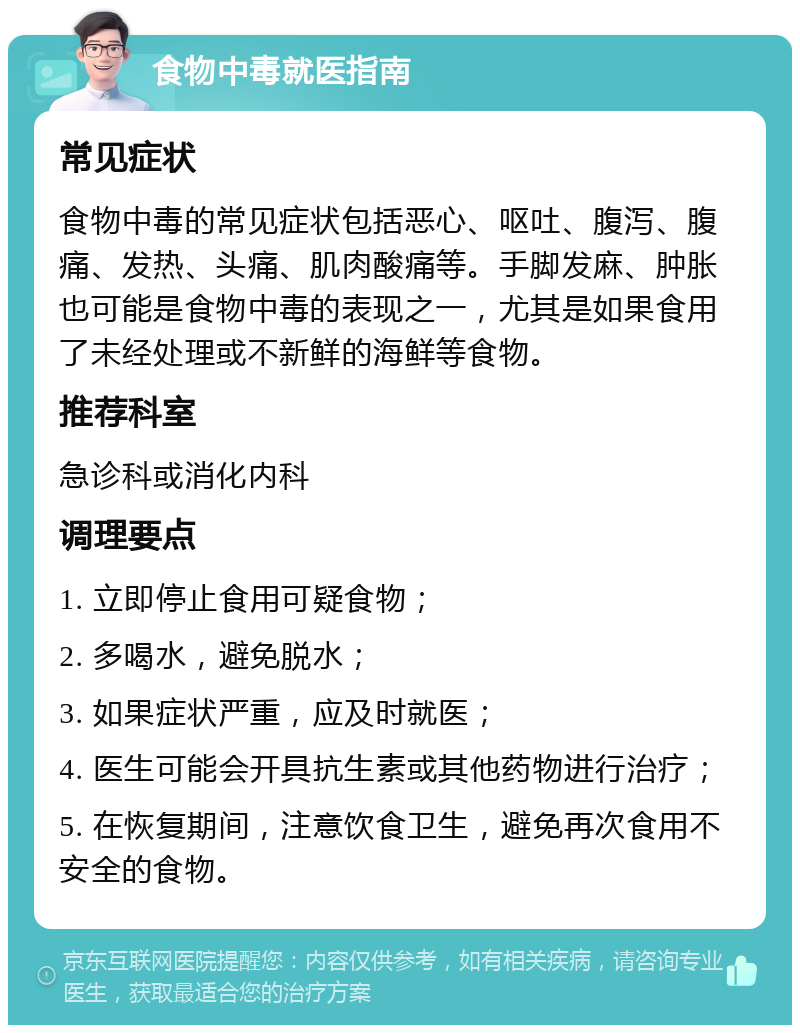 食物中毒就医指南 常见症状 食物中毒的常见症状包括恶心、呕吐、腹泻、腹痛、发热、头痛、肌肉酸痛等。手脚发麻、肿胀也可能是食物中毒的表现之一，尤其是如果食用了未经处理或不新鲜的海鲜等食物。 推荐科室 急诊科或消化内科 调理要点 1. 立即停止食用可疑食物； 2. 多喝水，避免脱水； 3. 如果症状严重，应及时就医； 4. 医生可能会开具抗生素或其他药物进行治疗； 5. 在恢复期间，注意饮食卫生，避免再次食用不安全的食物。