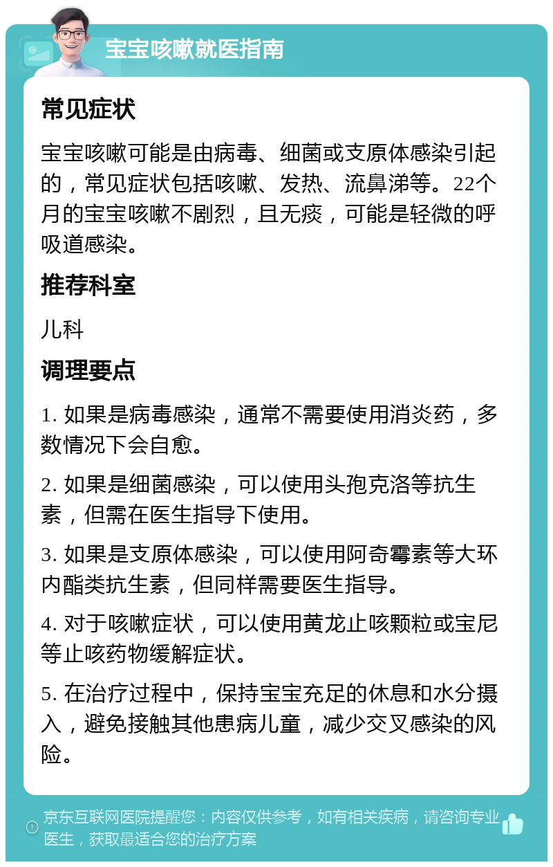 宝宝咳嗽就医指南 常见症状 宝宝咳嗽可能是由病毒、细菌或支原体感染引起的，常见症状包括咳嗽、发热、流鼻涕等。22个月的宝宝咳嗽不剧烈，且无痰，可能是轻微的呼吸道感染。 推荐科室 儿科 调理要点 1. 如果是病毒感染，通常不需要使用消炎药，多数情况下会自愈。 2. 如果是细菌感染，可以使用头孢克洛等抗生素，但需在医生指导下使用。 3. 如果是支原体感染，可以使用阿奇霉素等大环内酯类抗生素，但同样需要医生指导。 4. 对于咳嗽症状，可以使用黄龙止咳颗粒或宝尼等止咳药物缓解症状。 5. 在治疗过程中，保持宝宝充足的休息和水分摄入，避免接触其他患病儿童，减少交叉感染的风险。