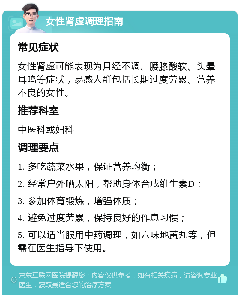 女性肾虚调理指南 常见症状 女性肾虚可能表现为月经不调、腰膝酸软、头晕耳鸣等症状，易感人群包括长期过度劳累、营养不良的女性。 推荐科室 中医科或妇科 调理要点 1. 多吃蔬菜水果，保证营养均衡； 2. 经常户外晒太阳，帮助身体合成维生素D； 3. 参加体育锻炼，增强体质； 4. 避免过度劳累，保持良好的作息习惯； 5. 可以适当服用中药调理，如六味地黄丸等，但需在医生指导下使用。