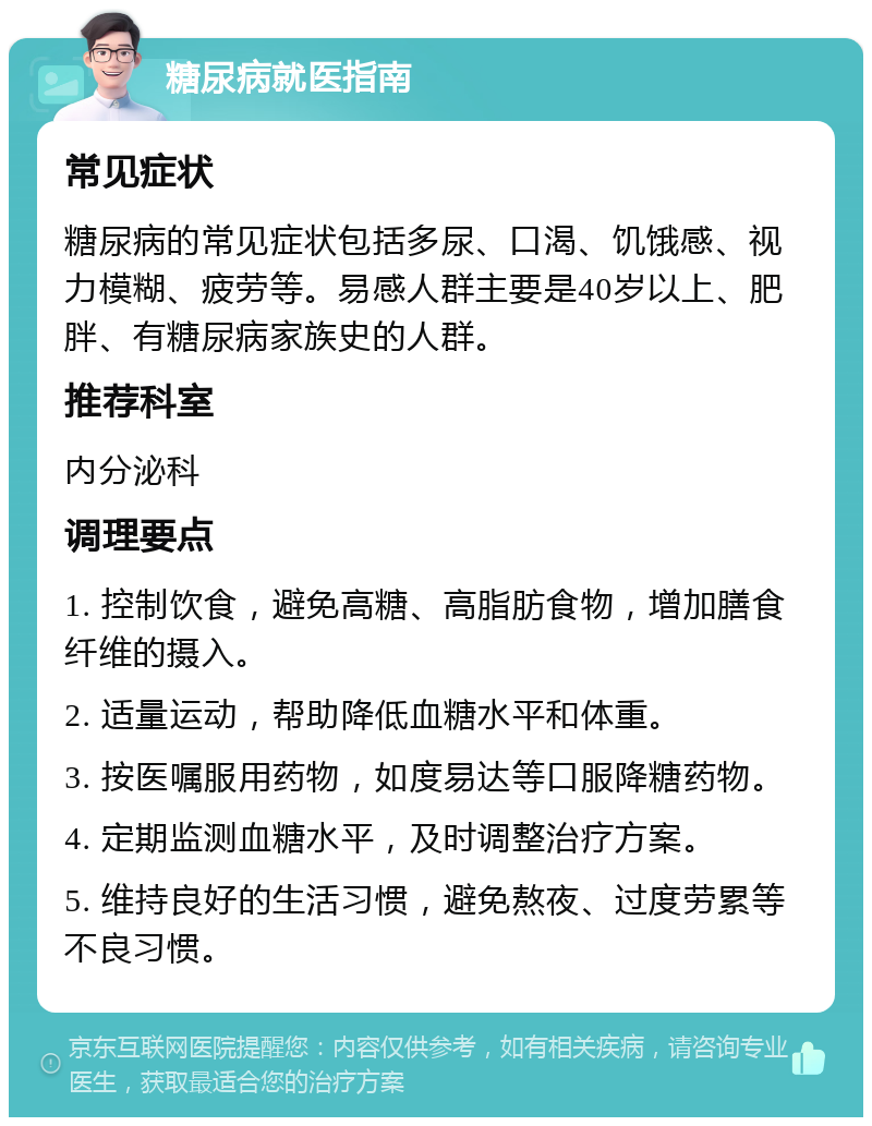 糖尿病就医指南 常见症状 糖尿病的常见症状包括多尿、口渴、饥饿感、视力模糊、疲劳等。易感人群主要是40岁以上、肥胖、有糖尿病家族史的人群。 推荐科室 内分泌科 调理要点 1. 控制饮食，避免高糖、高脂肪食物，增加膳食纤维的摄入。 2. 适量运动，帮助降低血糖水平和体重。 3. 按医嘱服用药物，如度易达等口服降糖药物。 4. 定期监测血糖水平，及时调整治疗方案。 5. 维持良好的生活习惯，避免熬夜、过度劳累等不良习惯。