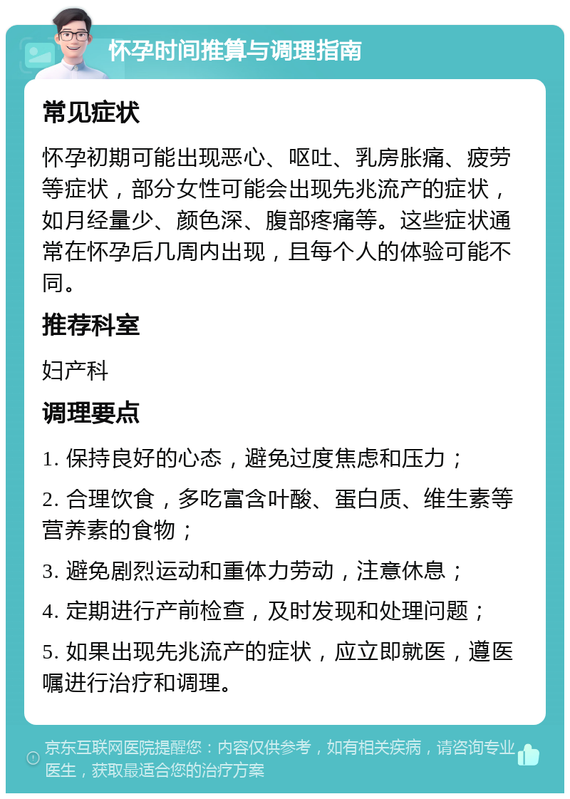 怀孕时间推算与调理指南 常见症状 怀孕初期可能出现恶心、呕吐、乳房胀痛、疲劳等症状，部分女性可能会出现先兆流产的症状，如月经量少、颜色深、腹部疼痛等。这些症状通常在怀孕后几周内出现，且每个人的体验可能不同。 推荐科室 妇产科 调理要点 1. 保持良好的心态，避免过度焦虑和压力； 2. 合理饮食，多吃富含叶酸、蛋白质、维生素等营养素的食物； 3. 避免剧烈运动和重体力劳动，注意休息； 4. 定期进行产前检查，及时发现和处理问题； 5. 如果出现先兆流产的症状，应立即就医，遵医嘱进行治疗和调理。