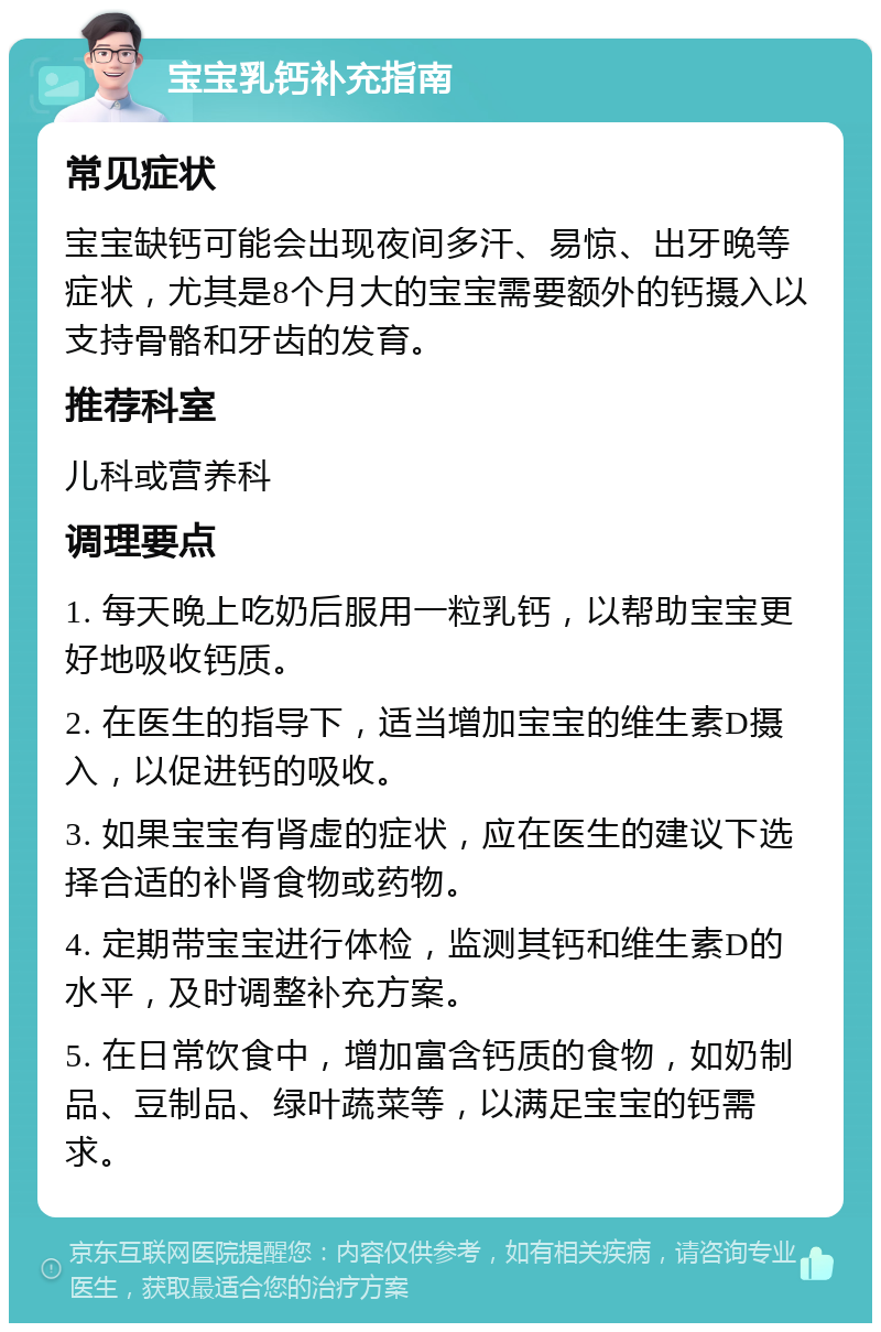 宝宝乳钙补充指南 常见症状 宝宝缺钙可能会出现夜间多汗、易惊、出牙晚等症状，尤其是8个月大的宝宝需要额外的钙摄入以支持骨骼和牙齿的发育。 推荐科室 儿科或营养科 调理要点 1. 每天晚上吃奶后服用一粒乳钙，以帮助宝宝更好地吸收钙质。 2. 在医生的指导下，适当增加宝宝的维生素D摄入，以促进钙的吸收。 3. 如果宝宝有肾虚的症状，应在医生的建议下选择合适的补肾食物或药物。 4. 定期带宝宝进行体检，监测其钙和维生素D的水平，及时调整补充方案。 5. 在日常饮食中，增加富含钙质的食物，如奶制品、豆制品、绿叶蔬菜等，以满足宝宝的钙需求。