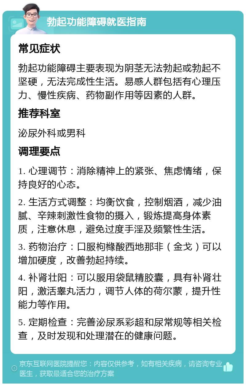 勃起功能障碍就医指南 常见症状 勃起功能障碍主要表现为阴茎无法勃起或勃起不坚硬，无法完成性生活。易感人群包括有心理压力、慢性疾病、药物副作用等因素的人群。 推荐科室 泌尿外科或男科 调理要点 1. 心理调节：消除精神上的紧张、焦虑情绪，保持良好的心态。 2. 生活方式调整：均衡饮食，控制烟酒，减少油腻、辛辣刺激性食物的摄入，锻炼提高身体素质，注意休息，避免过度手淫及频繁性生活。 3. 药物治疗：口服枸橼酸西地那非（金戈）可以增加硬度，改善勃起持续。 4. 补肾壮阳：可以服用袋鼠精胶囊，具有补肾壮阳，激活睾丸活力，调节人体的荷尔蒙，提升性能力等作用。 5. 定期检查：完善泌尿系彩超和尿常规等相关检查，及时发现和处理潜在的健康问题。