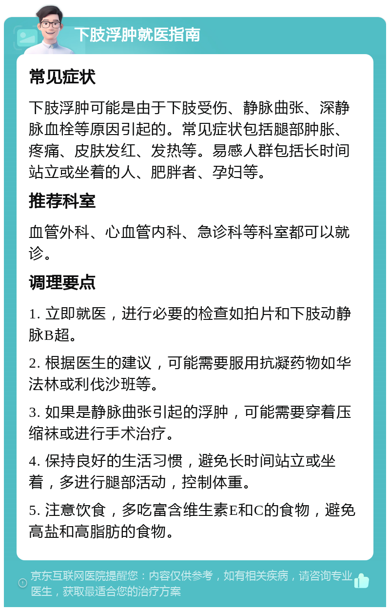 下肢浮肿就医指南 常见症状 下肢浮肿可能是由于下肢受伤、静脉曲张、深静脉血栓等原因引起的。常见症状包括腿部肿胀、疼痛、皮肤发红、发热等。易感人群包括长时间站立或坐着的人、肥胖者、孕妇等。 推荐科室 血管外科、心血管内科、急诊科等科室都可以就诊。 调理要点 1. 立即就医，进行必要的检查如拍片和下肢动静脉B超。 2. 根据医生的建议，可能需要服用抗凝药物如华法林或利伐沙班等。 3. 如果是静脉曲张引起的浮肿，可能需要穿着压缩袜或进行手术治疗。 4. 保持良好的生活习惯，避免长时间站立或坐着，多进行腿部活动，控制体重。 5. 注意饮食，多吃富含维生素E和C的食物，避免高盐和高脂肪的食物。