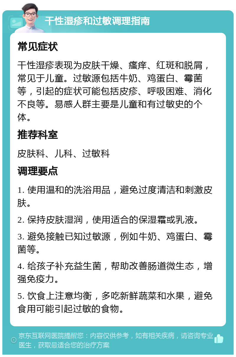 干性湿疹和过敏调理指南 常见症状 干性湿疹表现为皮肤干燥、瘙痒、红斑和脱屑，常见于儿童。过敏源包括牛奶、鸡蛋白、霉菌等，引起的症状可能包括皮疹、呼吸困难、消化不良等。易感人群主要是儿童和有过敏史的个体。 推荐科室 皮肤科、儿科、过敏科 调理要点 1. 使用温和的洗浴用品，避免过度清洁和刺激皮肤。 2. 保持皮肤湿润，使用适合的保湿霜或乳液。 3. 避免接触已知过敏源，例如牛奶、鸡蛋白、霉菌等。 4. 给孩子补充益生菌，帮助改善肠道微生态，增强免疫力。 5. 饮食上注意均衡，多吃新鲜蔬菜和水果，避免食用可能引起过敏的食物。