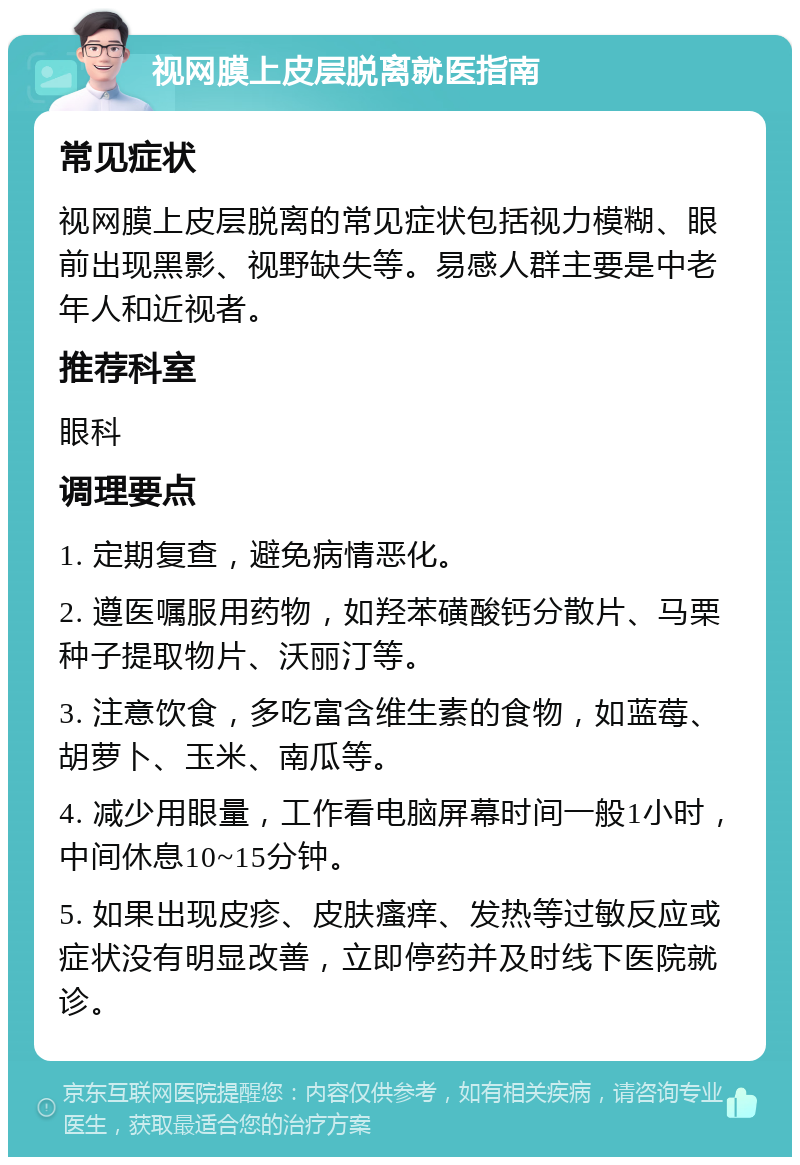 视网膜上皮层脱离就医指南 常见症状 视网膜上皮层脱离的常见症状包括视力模糊、眼前出现黑影、视野缺失等。易感人群主要是中老年人和近视者。 推荐科室 眼科 调理要点 1. 定期复查，避免病情恶化。 2. 遵医嘱服用药物，如羟苯磺酸钙分散片、马栗种子提取物片、沃丽汀等。 3. 注意饮食，多吃富含维生素的食物，如蓝莓、胡萝卜、玉米、南瓜等。 4. 减少用眼量，工作看电脑屏幕时间一般1小时，中间休息10~15分钟。 5. 如果出现皮疹、皮肤瘙痒、发热等过敏反应或症状没有明显改善，立即停药并及时线下医院就诊。