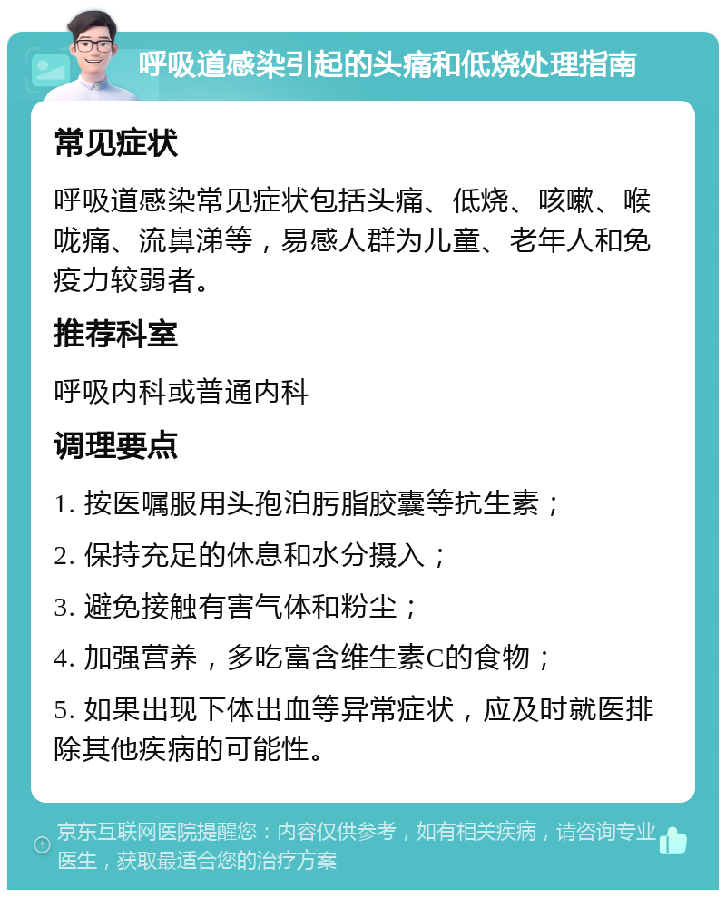 呼吸道感染引起的头痛和低烧处理指南 常见症状 呼吸道感染常见症状包括头痛、低烧、咳嗽、喉咙痛、流鼻涕等，易感人群为儿童、老年人和免疫力较弱者。 推荐科室 呼吸内科或普通内科 调理要点 1. 按医嘱服用头孢泊肟脂胶囊等抗生素； 2. 保持充足的休息和水分摄入； 3. 避免接触有害气体和粉尘； 4. 加强营养，多吃富含维生素C的食物； 5. 如果出现下体出血等异常症状，应及时就医排除其他疾病的可能性。