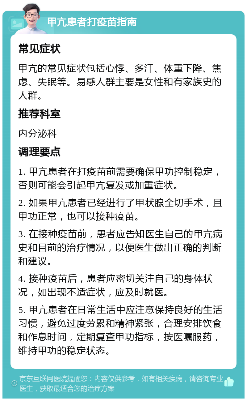 甲亢患者打疫苗指南 常见症状 甲亢的常见症状包括心悸、多汗、体重下降、焦虑、失眠等。易感人群主要是女性和有家族史的人群。 推荐科室 内分泌科 调理要点 1. 甲亢患者在打疫苗前需要确保甲功控制稳定，否则可能会引起甲亢复发或加重症状。 2. 如果甲亢患者已经进行了甲状腺全切手术，且甲功正常，也可以接种疫苗。 3. 在接种疫苗前，患者应告知医生自己的甲亢病史和目前的治疗情况，以便医生做出正确的判断和建议。 4. 接种疫苗后，患者应密切关注自己的身体状况，如出现不适症状，应及时就医。 5. 甲亢患者在日常生活中应注意保持良好的生活习惯，避免过度劳累和精神紧张，合理安排饮食和作息时间，定期复查甲功指标，按医嘱服药，维持甲功的稳定状态。