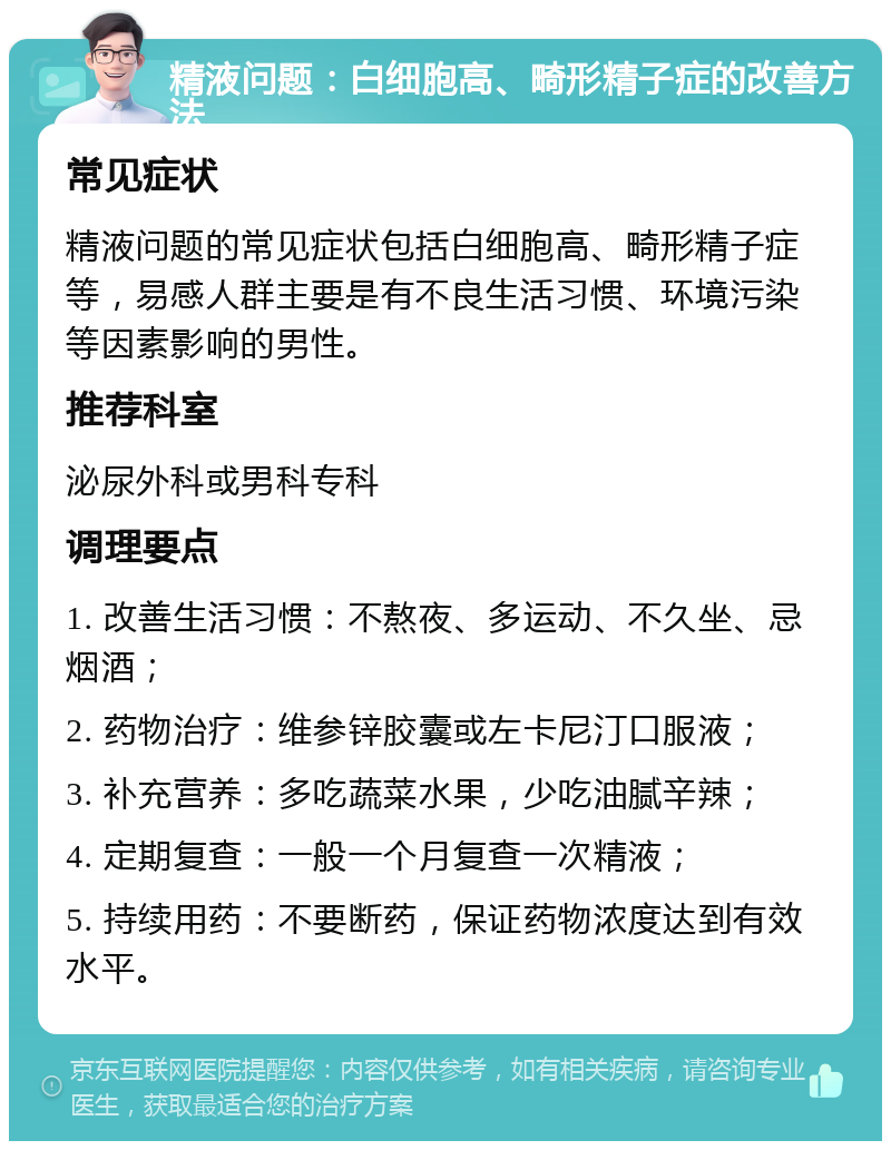 精液问题：白细胞高、畸形精子症的改善方法 常见症状 精液问题的常见症状包括白细胞高、畸形精子症等，易感人群主要是有不良生活习惯、环境污染等因素影响的男性。 推荐科室 泌尿外科或男科专科 调理要点 1. 改善生活习惯：不熬夜、多运动、不久坐、忌烟酒； 2. 药物治疗：维参锌胶囊或左卡尼汀口服液； 3. 补充营养：多吃蔬菜水果，少吃油腻辛辣； 4. 定期复查：一般一个月复查一次精液； 5. 持续用药：不要断药，保证药物浓度达到有效水平。