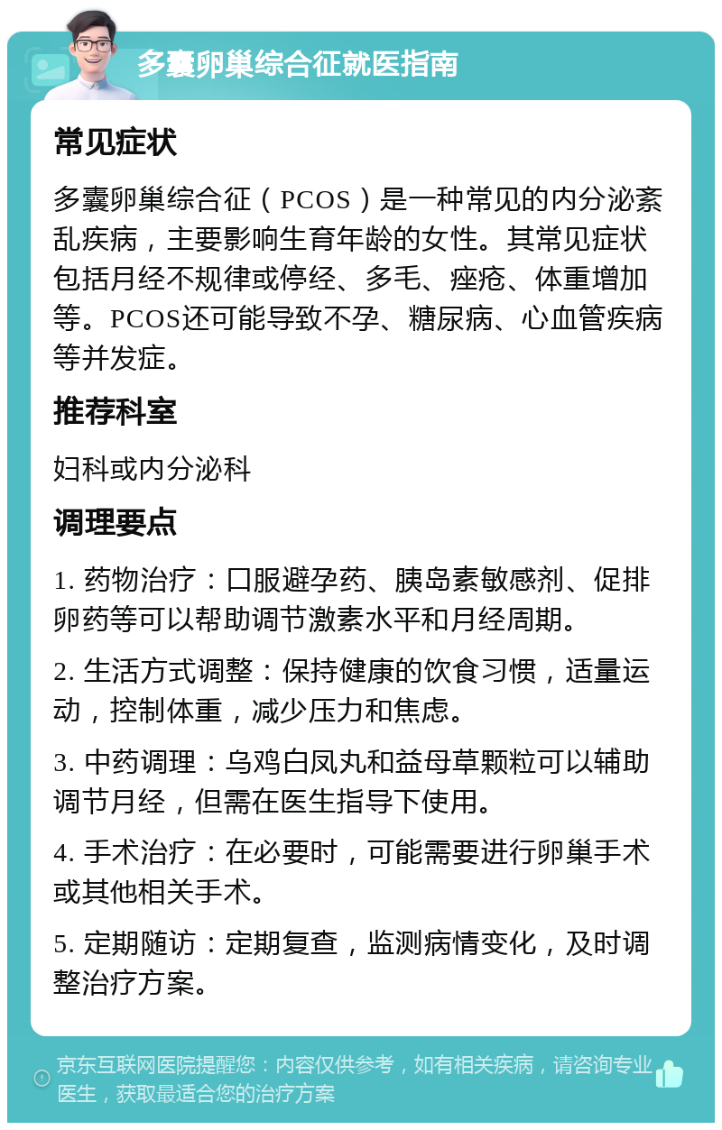 多囊卵巢综合征就医指南 常见症状 多囊卵巢综合征（PCOS）是一种常见的内分泌紊乱疾病，主要影响生育年龄的女性。其常见症状包括月经不规律或停经、多毛、痤疮、体重增加等。PCOS还可能导致不孕、糖尿病、心血管疾病等并发症。 推荐科室 妇科或内分泌科 调理要点 1. 药物治疗：口服避孕药、胰岛素敏感剂、促排卵药等可以帮助调节激素水平和月经周期。 2. 生活方式调整：保持健康的饮食习惯，适量运动，控制体重，减少压力和焦虑。 3. 中药调理：乌鸡白凤丸和益母草颗粒可以辅助调节月经，但需在医生指导下使用。 4. 手术治疗：在必要时，可能需要进行卵巢手术或其他相关手术。 5. 定期随访：定期复查，监测病情变化，及时调整治疗方案。