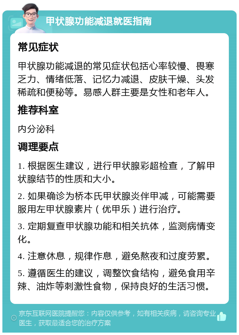 甲状腺功能减退就医指南 常见症状 甲状腺功能减退的常见症状包括心率较慢、畏寒乏力、情绪低落、记忆力减退、皮肤干燥、头发稀疏和便秘等。易感人群主要是女性和老年人。 推荐科室 内分泌科 调理要点 1. 根据医生建议，进行甲状腺彩超检查，了解甲状腺结节的性质和大小。 2. 如果确诊为桥本氏甲状腺炎伴甲减，可能需要服用左甲状腺素片（优甲乐）进行治疗。 3. 定期复查甲状腺功能和相关抗体，监测病情变化。 4. 注意休息，规律作息，避免熬夜和过度劳累。 5. 遵循医生的建议，调整饮食结构，避免食用辛辣、油炸等刺激性食物，保持良好的生活习惯。