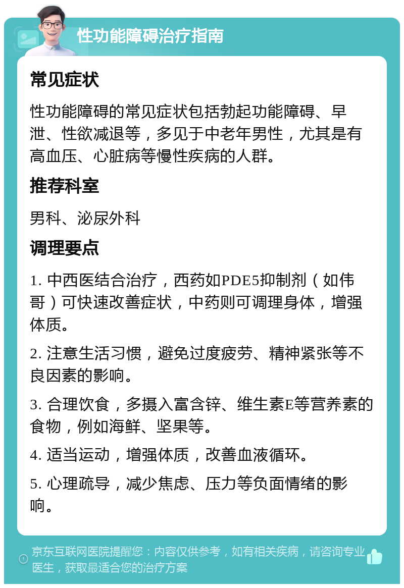 性功能障碍治疗指南 常见症状 性功能障碍的常见症状包括勃起功能障碍、早泄、性欲减退等，多见于中老年男性，尤其是有高血压、心脏病等慢性疾病的人群。 推荐科室 男科、泌尿外科 调理要点 1. 中西医结合治疗，西药如PDE5抑制剂（如伟哥）可快速改善症状，中药则可调理身体，增强体质。 2. 注意生活习惯，避免过度疲劳、精神紧张等不良因素的影响。 3. 合理饮食，多摄入富含锌、维生素E等营养素的食物，例如海鲜、坚果等。 4. 适当运动，增强体质，改善血液循环。 5. 心理疏导，减少焦虑、压力等负面情绪的影响。