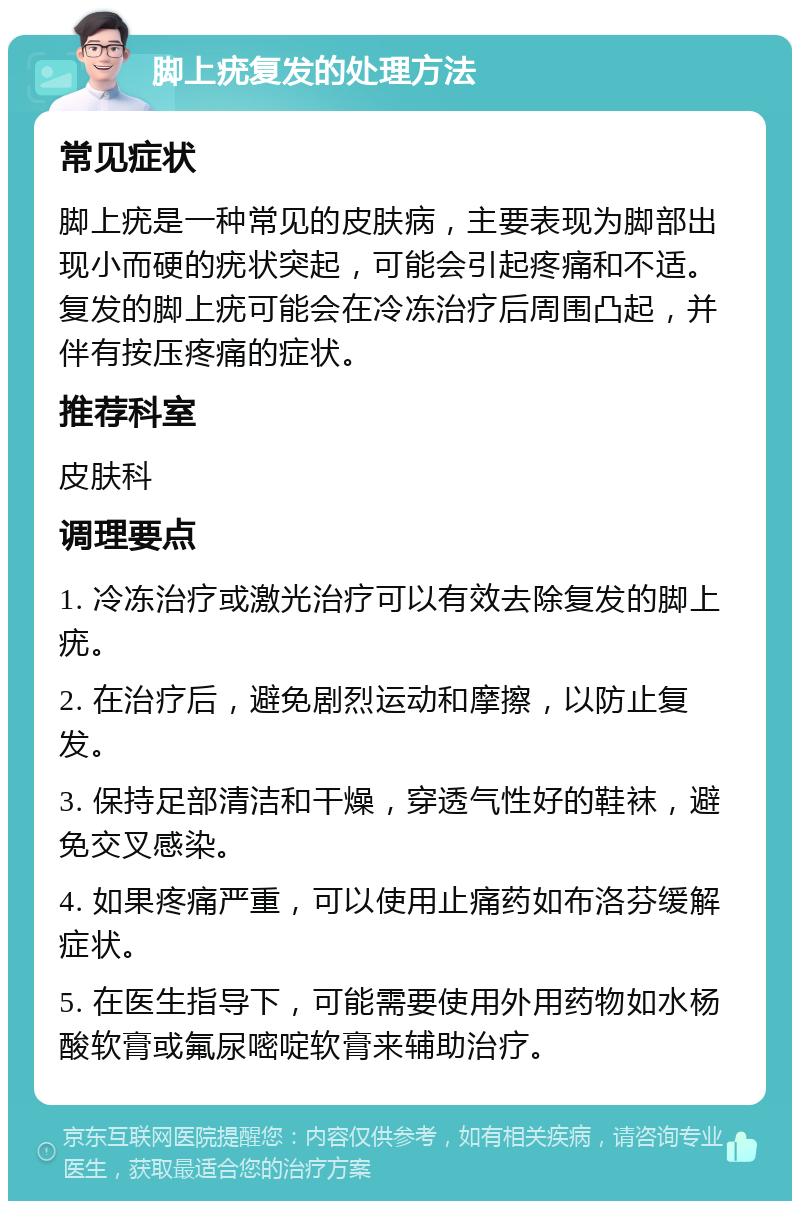 脚上疣复发的处理方法 常见症状 脚上疣是一种常见的皮肤病，主要表现为脚部出现小而硬的疣状突起，可能会引起疼痛和不适。复发的脚上疣可能会在冷冻治疗后周围凸起，并伴有按压疼痛的症状。 推荐科室 皮肤科 调理要点 1. 冷冻治疗或激光治疗可以有效去除复发的脚上疣。 2. 在治疗后，避免剧烈运动和摩擦，以防止复发。 3. 保持足部清洁和干燥，穿透气性好的鞋袜，避免交叉感染。 4. 如果疼痛严重，可以使用止痛药如布洛芬缓解症状。 5. 在医生指导下，可能需要使用外用药物如水杨酸软膏或氟尿嘧啶软膏来辅助治疗。