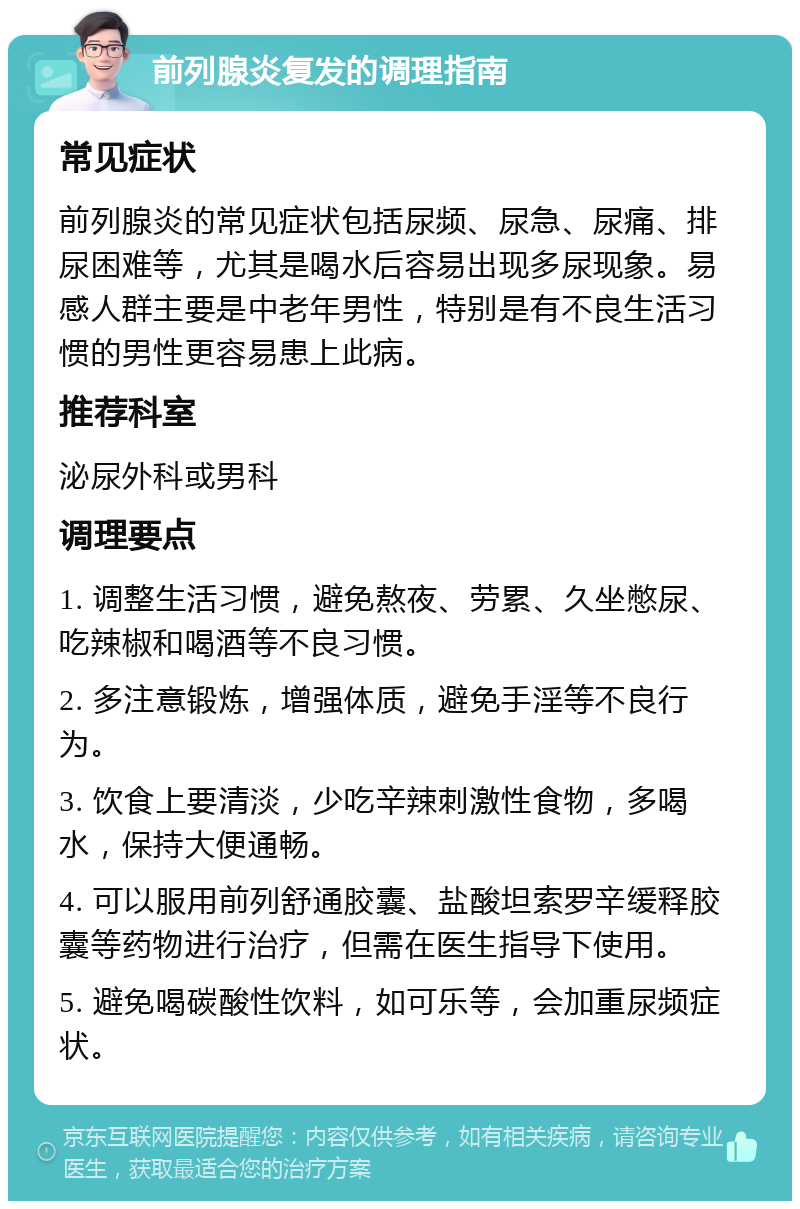 前列腺炎复发的调理指南 常见症状 前列腺炎的常见症状包括尿频、尿急、尿痛、排尿困难等，尤其是喝水后容易出现多尿现象。易感人群主要是中老年男性，特别是有不良生活习惯的男性更容易患上此病。 推荐科室 泌尿外科或男科 调理要点 1. 调整生活习惯，避免熬夜、劳累、久坐憋尿、吃辣椒和喝酒等不良习惯。 2. 多注意锻炼，增强体质，避免手淫等不良行为。 3. 饮食上要清淡，少吃辛辣刺激性食物，多喝水，保持大便通畅。 4. 可以服用前列舒通胶囊、盐酸坦索罗辛缓释胶囊等药物进行治疗，但需在医生指导下使用。 5. 避免喝碳酸性饮料，如可乐等，会加重尿频症状。