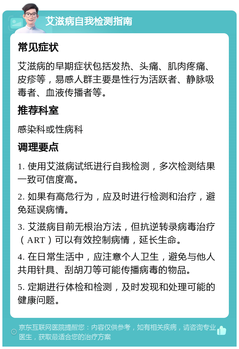 艾滋病自我检测指南 常见症状 艾滋病的早期症状包括发热、头痛、肌肉疼痛、皮疹等，易感人群主要是性行为活跃者、静脉吸毒者、血液传播者等。 推荐科室 感染科或性病科 调理要点 1. 使用艾滋病试纸进行自我检测，多次检测结果一致可信度高。 2. 如果有高危行为，应及时进行检测和治疗，避免延误病情。 3. 艾滋病目前无根治方法，但抗逆转录病毒治疗（ART）可以有效控制病情，延长生命。 4. 在日常生活中，应注意个人卫生，避免与他人共用针具、刮胡刀等可能传播病毒的物品。 5. 定期进行体检和检测，及时发现和处理可能的健康问题。