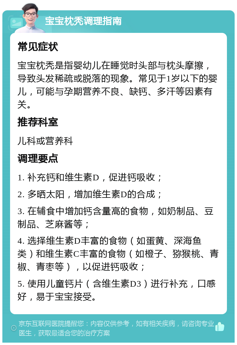 宝宝枕秃调理指南 常见症状 宝宝枕秃是指婴幼儿在睡觉时头部与枕头摩擦，导致头发稀疏或脱落的现象。常见于1岁以下的婴儿，可能与孕期营养不良、缺钙、多汗等因素有关。 推荐科室 儿科或营养科 调理要点 1. 补充钙和维生素D，促进钙吸收； 2. 多晒太阳，增加维生素D的合成； 3. 在辅食中增加钙含量高的食物，如奶制品、豆制品、芝麻酱等； 4. 选择维生素D丰富的食物（如蛋黄、深海鱼类）和维生素C丰富的食物（如橙子、猕猴桃、青椒、青枣等），以促进钙吸收； 5. 使用儿童钙片（含维生素D3）进行补充，口感好，易于宝宝接受。