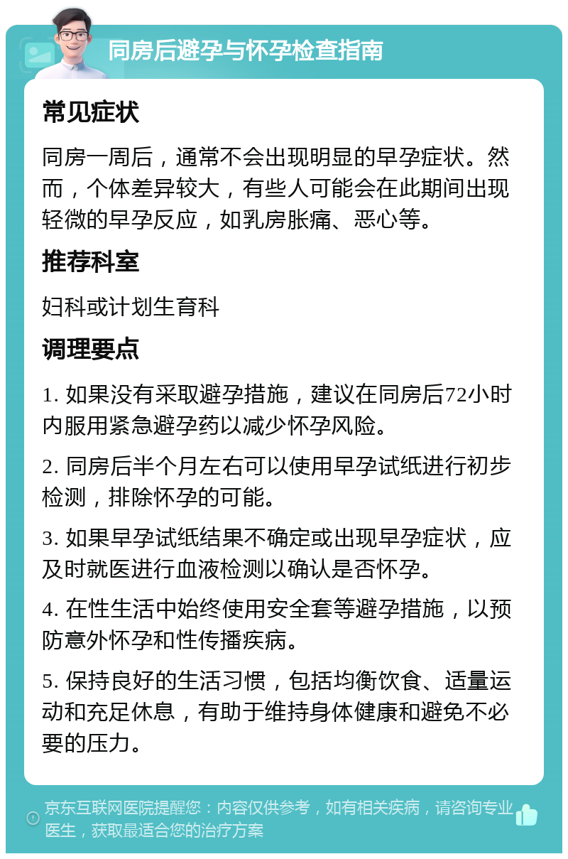 同房后避孕与怀孕检查指南 常见症状 同房一周后，通常不会出现明显的早孕症状。然而，个体差异较大，有些人可能会在此期间出现轻微的早孕反应，如乳房胀痛、恶心等。 推荐科室 妇科或计划生育科 调理要点 1. 如果没有采取避孕措施，建议在同房后72小时内服用紧急避孕药以减少怀孕风险。 2. 同房后半个月左右可以使用早孕试纸进行初步检测，排除怀孕的可能。 3. 如果早孕试纸结果不确定或出现早孕症状，应及时就医进行血液检测以确认是否怀孕。 4. 在性生活中始终使用安全套等避孕措施，以预防意外怀孕和性传播疾病。 5. 保持良好的生活习惯，包括均衡饮食、适量运动和充足休息，有助于维持身体健康和避免不必要的压力。