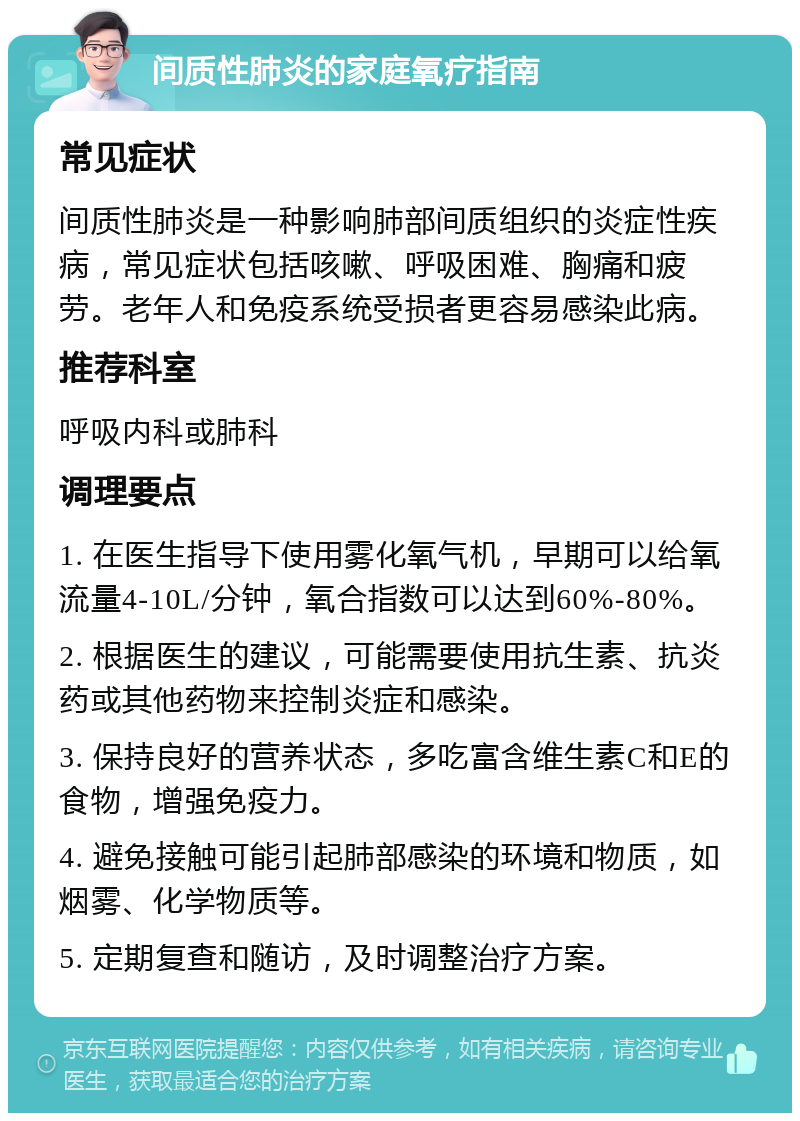 间质性肺炎的家庭氧疗指南 常见症状 间质性肺炎是一种影响肺部间质组织的炎症性疾病，常见症状包括咳嗽、呼吸困难、胸痛和疲劳。老年人和免疫系统受损者更容易感染此病。 推荐科室 呼吸内科或肺科 调理要点 1. 在医生指导下使用雾化氧气机，早期可以给氧流量4-10L/分钟，氧合指数可以达到60%-80%。 2. 根据医生的建议，可能需要使用抗生素、抗炎药或其他药物来控制炎症和感染。 3. 保持良好的营养状态，多吃富含维生素C和E的食物，增强免疫力。 4. 避免接触可能引起肺部感染的环境和物质，如烟雾、化学物质等。 5. 定期复查和随访，及时调整治疗方案。