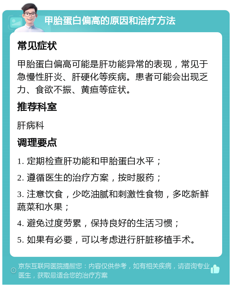 甲胎蛋白偏高的原因和治疗方法 常见症状 甲胎蛋白偏高可能是肝功能异常的表现，常见于急慢性肝炎、肝硬化等疾病。患者可能会出现乏力、食欲不振、黄疸等症状。 推荐科室 肝病科 调理要点 1. 定期检查肝功能和甲胎蛋白水平； 2. 遵循医生的治疗方案，按时服药； 3. 注意饮食，少吃油腻和刺激性食物，多吃新鲜蔬菜和水果； 4. 避免过度劳累，保持良好的生活习惯； 5. 如果有必要，可以考虑进行肝脏移植手术。