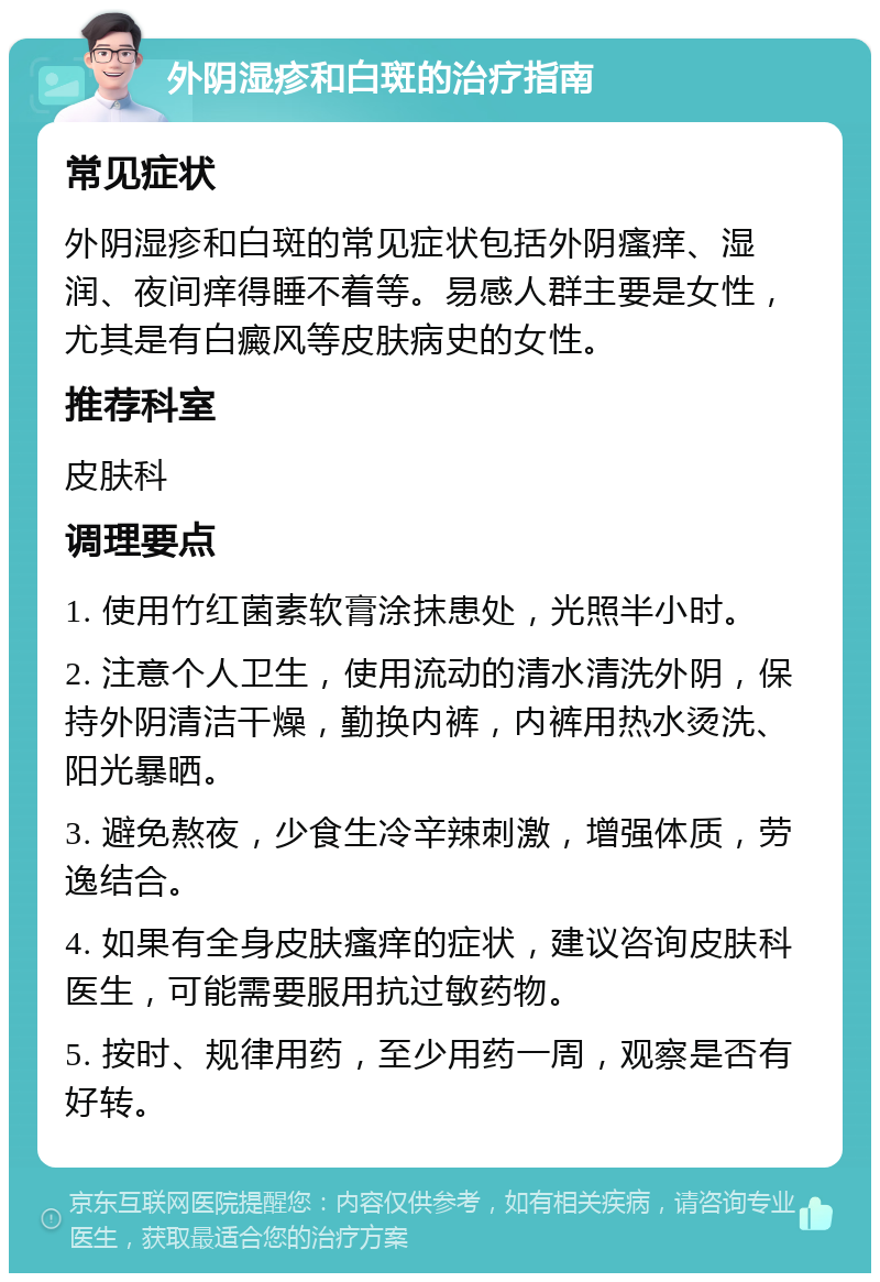 外阴湿疹和白斑的治疗指南 常见症状 外阴湿疹和白斑的常见症状包括外阴瘙痒、湿润、夜间痒得睡不着等。易感人群主要是女性，尤其是有白癜风等皮肤病史的女性。 推荐科室 皮肤科 调理要点 1. 使用竹红菌素软膏涂抹患处，光照半小时。 2. 注意个人卫生，使用流动的清水清洗外阴，保持外阴清洁干燥，勤换内裤，内裤用热水烫洗、阳光暴晒。 3. 避免熬夜，少食生冷辛辣刺激，增强体质，劳逸结合。 4. 如果有全身皮肤瘙痒的症状，建议咨询皮肤科医生，可能需要服用抗过敏药物。 5. 按时、规律用药，至少用药一周，观察是否有好转。