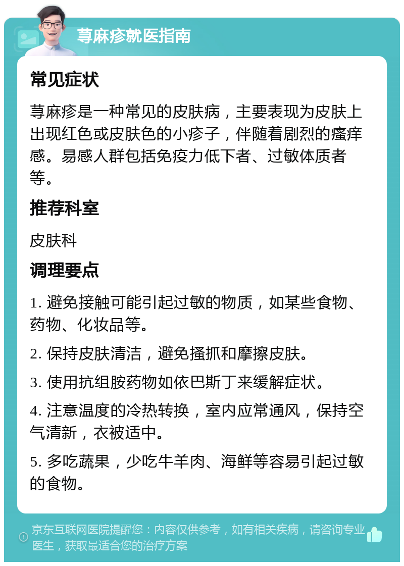 荨麻疹就医指南 常见症状 荨麻疹是一种常见的皮肤病，主要表现为皮肤上出现红色或皮肤色的小疹子，伴随着剧烈的瘙痒感。易感人群包括免疫力低下者、过敏体质者等。 推荐科室 皮肤科 调理要点 1. 避免接触可能引起过敏的物质，如某些食物、药物、化妆品等。 2. 保持皮肤清洁，避免搔抓和摩擦皮肤。 3. 使用抗组胺药物如依巴斯丁来缓解症状。 4. 注意温度的冷热转换，室内应常通风，保持空气清新，衣被适中。 5. 多吃蔬果，少吃牛羊肉、海鲜等容易引起过敏的食物。