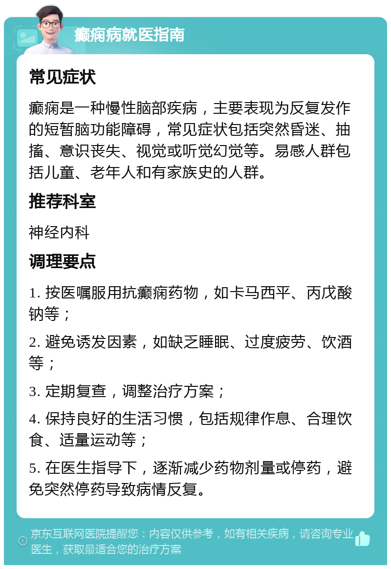 癫痫病就医指南 常见症状 癫痫是一种慢性脑部疾病，主要表现为反复发作的短暂脑功能障碍，常见症状包括突然昏迷、抽搐、意识丧失、视觉或听觉幻觉等。易感人群包括儿童、老年人和有家族史的人群。 推荐科室 神经内科 调理要点 1. 按医嘱服用抗癫痫药物，如卡马西平、丙戊酸钠等； 2. 避免诱发因素，如缺乏睡眠、过度疲劳、饮酒等； 3. 定期复查，调整治疗方案； 4. 保持良好的生活习惯，包括规律作息、合理饮食、适量运动等； 5. 在医生指导下，逐渐减少药物剂量或停药，避免突然停药导致病情反复。