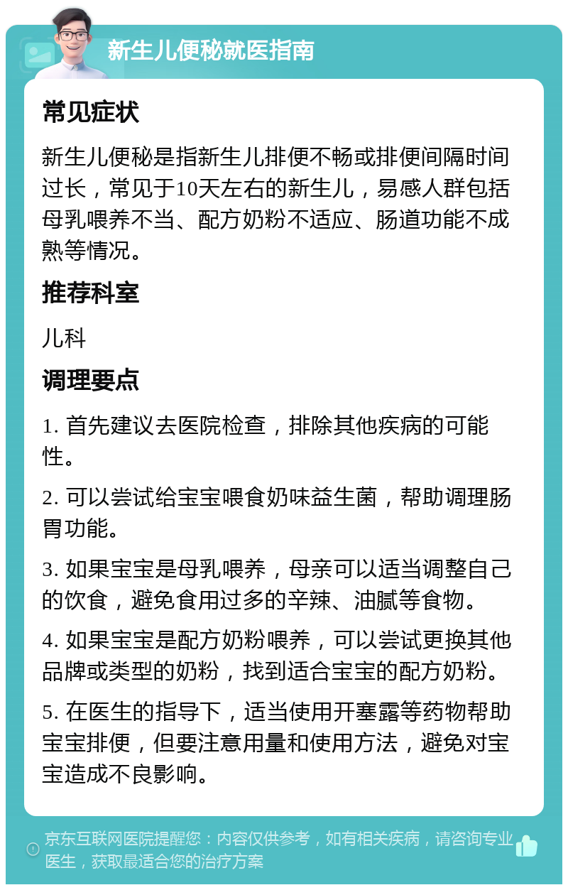 新生儿便秘就医指南 常见症状 新生儿便秘是指新生儿排便不畅或排便间隔时间过长，常见于10天左右的新生儿，易感人群包括母乳喂养不当、配方奶粉不适应、肠道功能不成熟等情况。 推荐科室 儿科 调理要点 1. 首先建议去医院检查，排除其他疾病的可能性。 2. 可以尝试给宝宝喂食奶味益生菌，帮助调理肠胃功能。 3. 如果宝宝是母乳喂养，母亲可以适当调整自己的饮食，避免食用过多的辛辣、油腻等食物。 4. 如果宝宝是配方奶粉喂养，可以尝试更换其他品牌或类型的奶粉，找到适合宝宝的配方奶粉。 5. 在医生的指导下，适当使用开塞露等药物帮助宝宝排便，但要注意用量和使用方法，避免对宝宝造成不良影响。