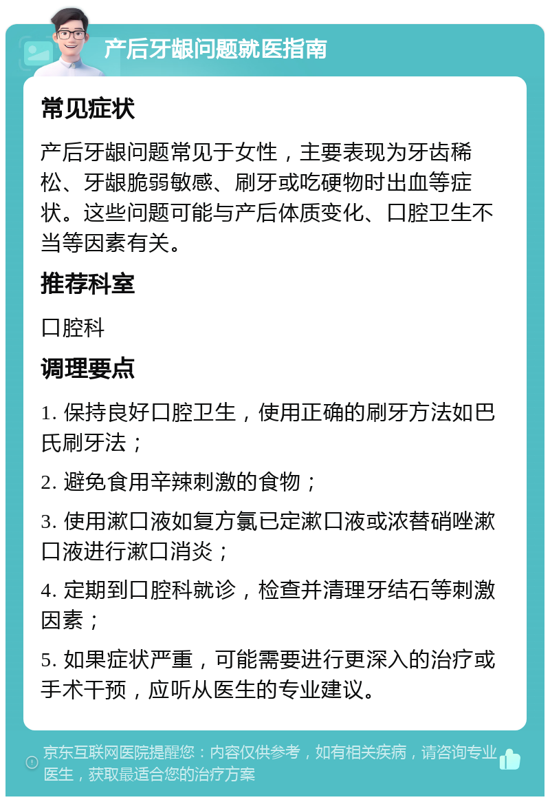 产后牙龈问题就医指南 常见症状 产后牙龈问题常见于女性，主要表现为牙齿稀松、牙龈脆弱敏感、刷牙或吃硬物时出血等症状。这些问题可能与产后体质变化、口腔卫生不当等因素有关。 推荐科室 口腔科 调理要点 1. 保持良好口腔卫生，使用正确的刷牙方法如巴氏刷牙法； 2. 避免食用辛辣刺激的食物； 3. 使用漱口液如复方氯已定漱口液或浓替硝唑漱口液进行漱口消炎； 4. 定期到口腔科就诊，检查并清理牙结石等刺激因素； 5. 如果症状严重，可能需要进行更深入的治疗或手术干预，应听从医生的专业建议。