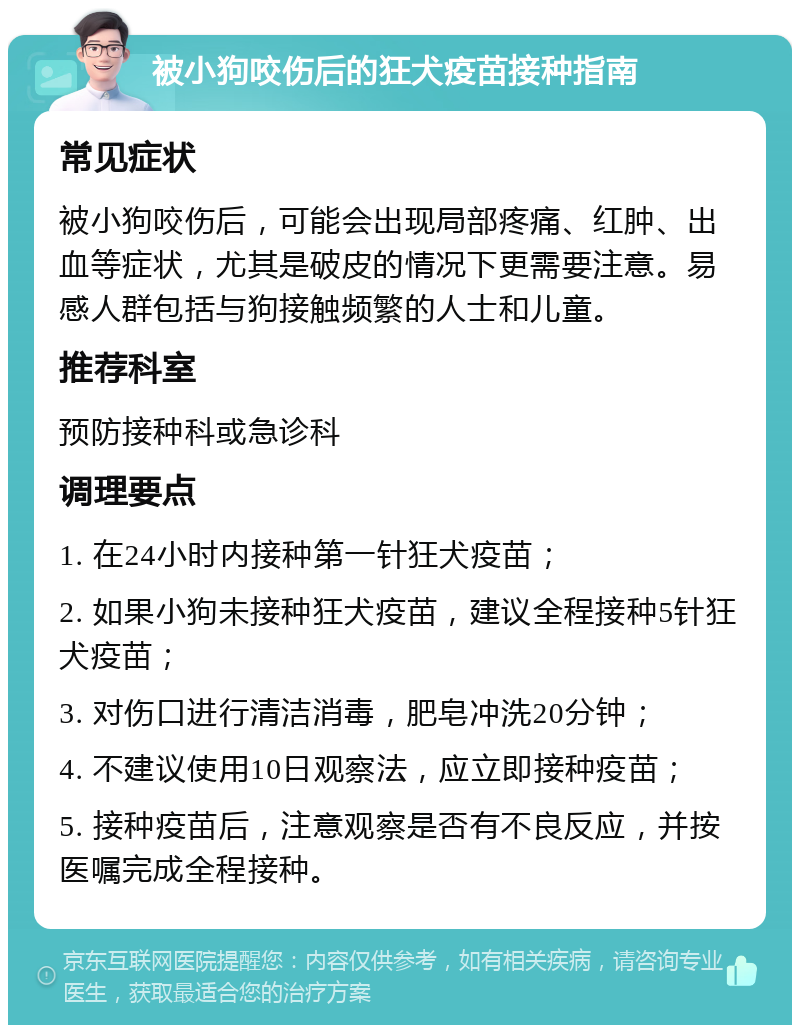 被小狗咬伤后的狂犬疫苗接种指南 常见症状 被小狗咬伤后，可能会出现局部疼痛、红肿、出血等症状，尤其是破皮的情况下更需要注意。易感人群包括与狗接触频繁的人士和儿童。 推荐科室 预防接种科或急诊科 调理要点 1. 在24小时内接种第一针狂犬疫苗； 2. 如果小狗未接种狂犬疫苗，建议全程接种5针狂犬疫苗； 3. 对伤口进行清洁消毒，肥皂冲洗20分钟； 4. 不建议使用10日观察法，应立即接种疫苗； 5. 接种疫苗后，注意观察是否有不良反应，并按医嘱完成全程接种。