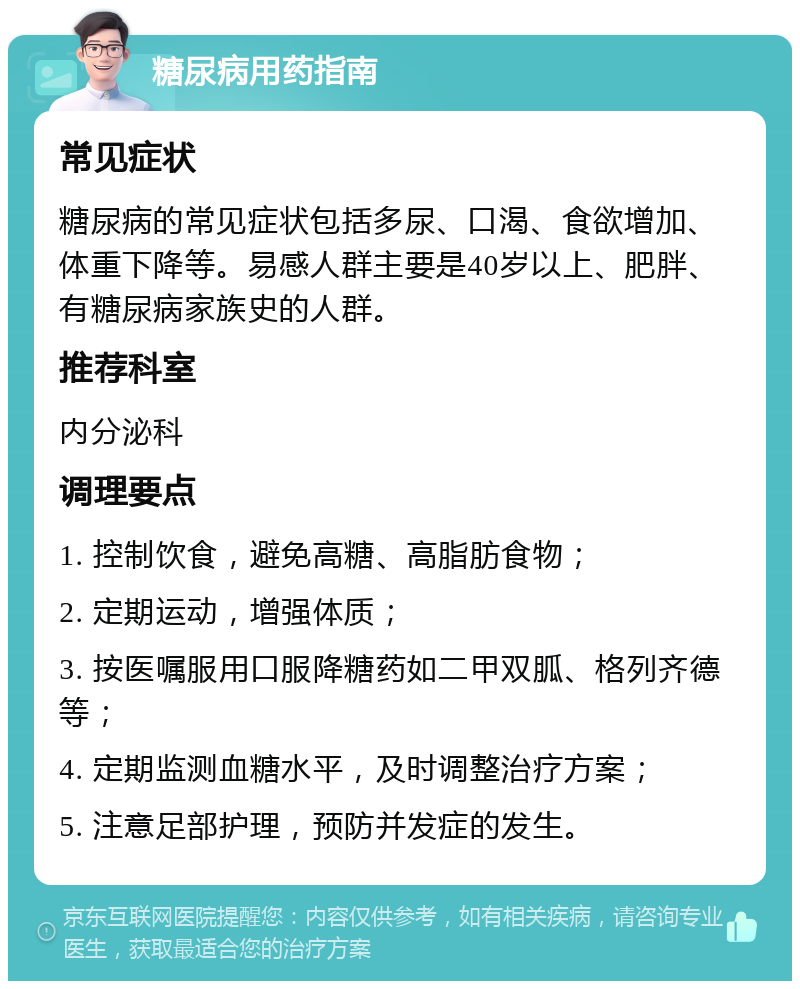 糖尿病用药指南 常见症状 糖尿病的常见症状包括多尿、口渴、食欲增加、体重下降等。易感人群主要是40岁以上、肥胖、有糖尿病家族史的人群。 推荐科室 内分泌科 调理要点 1. 控制饮食，避免高糖、高脂肪食物； 2. 定期运动，增强体质； 3. 按医嘱服用口服降糖药如二甲双胍、格列齐德等； 4. 定期监测血糖水平，及时调整治疗方案； 5. 注意足部护理，预防并发症的发生。