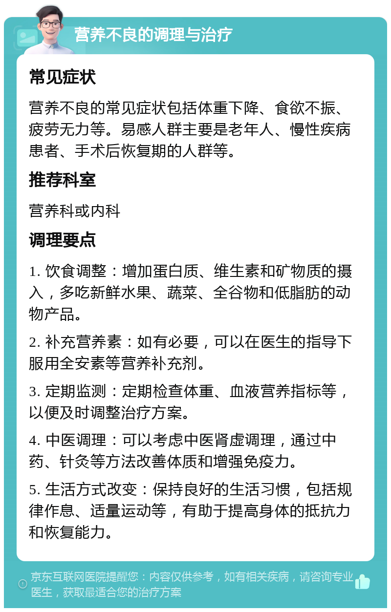 营养不良的调理与治疗 常见症状 营养不良的常见症状包括体重下降、食欲不振、疲劳无力等。易感人群主要是老年人、慢性疾病患者、手术后恢复期的人群等。 推荐科室 营养科或内科 调理要点 1. 饮食调整：增加蛋白质、维生素和矿物质的摄入，多吃新鲜水果、蔬菜、全谷物和低脂肪的动物产品。 2. 补充营养素：如有必要，可以在医生的指导下服用全安素等营养补充剂。 3. 定期监测：定期检查体重、血液营养指标等，以便及时调整治疗方案。 4. 中医调理：可以考虑中医肾虚调理，通过中药、针灸等方法改善体质和增强免疫力。 5. 生活方式改变：保持良好的生活习惯，包括规律作息、适量运动等，有助于提高身体的抵抗力和恢复能力。