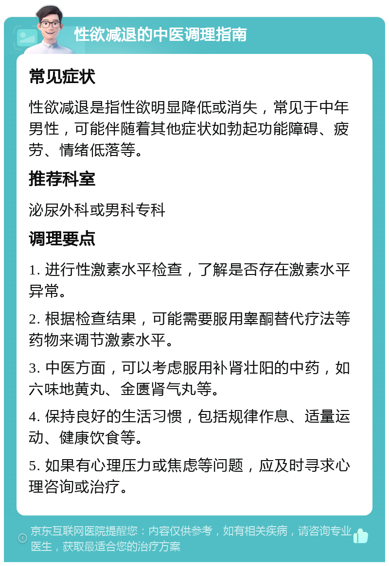 性欲减退的中医调理指南 常见症状 性欲减退是指性欲明显降低或消失，常见于中年男性，可能伴随着其他症状如勃起功能障碍、疲劳、情绪低落等。 推荐科室 泌尿外科或男科专科 调理要点 1. 进行性激素水平检查，了解是否存在激素水平异常。 2. 根据检查结果，可能需要服用睾酮替代疗法等药物来调节激素水平。 3. 中医方面，可以考虑服用补肾壮阳的中药，如六味地黄丸、金匮肾气丸等。 4. 保持良好的生活习惯，包括规律作息、适量运动、健康饮食等。 5. 如果有心理压力或焦虑等问题，应及时寻求心理咨询或治疗。