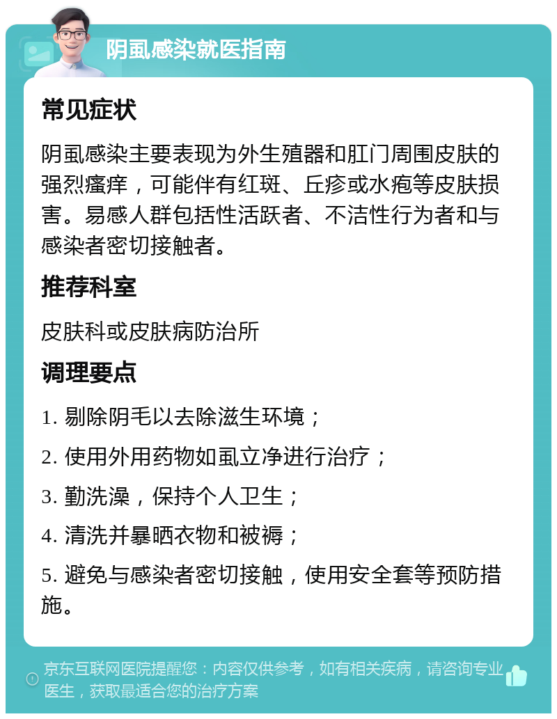 阴虱感染就医指南 常见症状 阴虱感染主要表现为外生殖器和肛门周围皮肤的强烈瘙痒，可能伴有红斑、丘疹或水疱等皮肤损害。易感人群包括性活跃者、不洁性行为者和与感染者密切接触者。 推荐科室 皮肤科或皮肤病防治所 调理要点 1. 剔除阴毛以去除滋生环境； 2. 使用外用药物如虱立净进行治疗； 3. 勤洗澡，保持个人卫生； 4. 清洗并暴晒衣物和被褥； 5. 避免与感染者密切接触，使用安全套等预防措施。