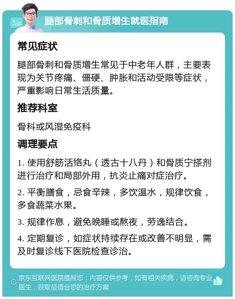 腿部骨刺和骨质增生就医指南 常见症状 腿部骨刺和骨质增生常见于中老年人群，主要表现为关节疼痛、僵硬、肿胀和活动受限等症状，严重影响日常生活质量。 推荐科室 骨科或风湿免疫科 调理要点 1. 使用舒筋活络丸（透古十八丹）和骨质宁搽剂进行治疗和局部外用，抗炎止痛对症治疗。 2. 平衡膳食，忌食辛辣，多饮温水，规律饮食，多食蔬菜水果。 3. 规律作息，避免晚睡或熬夜，劳逸结合。 4. 定期复诊，如症状持续存在或改善不明显，需及时复诊线下医院检查诊治。