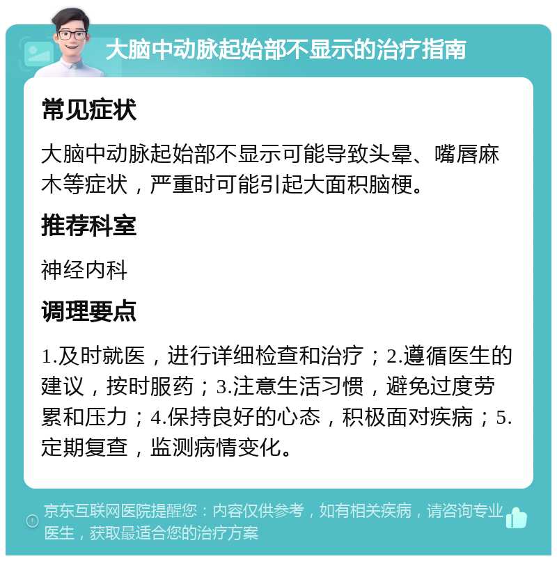 大脑中动脉起始部不显示的治疗指南 常见症状 大脑中动脉起始部不显示可能导致头晕、嘴唇麻木等症状，严重时可能引起大面积脑梗。 推荐科室 神经内科 调理要点 1.及时就医，进行详细检查和治疗；2.遵循医生的建议，按时服药；3.注意生活习惯，避免过度劳累和压力；4.保持良好的心态，积极面对疾病；5.定期复查，监测病情变化。