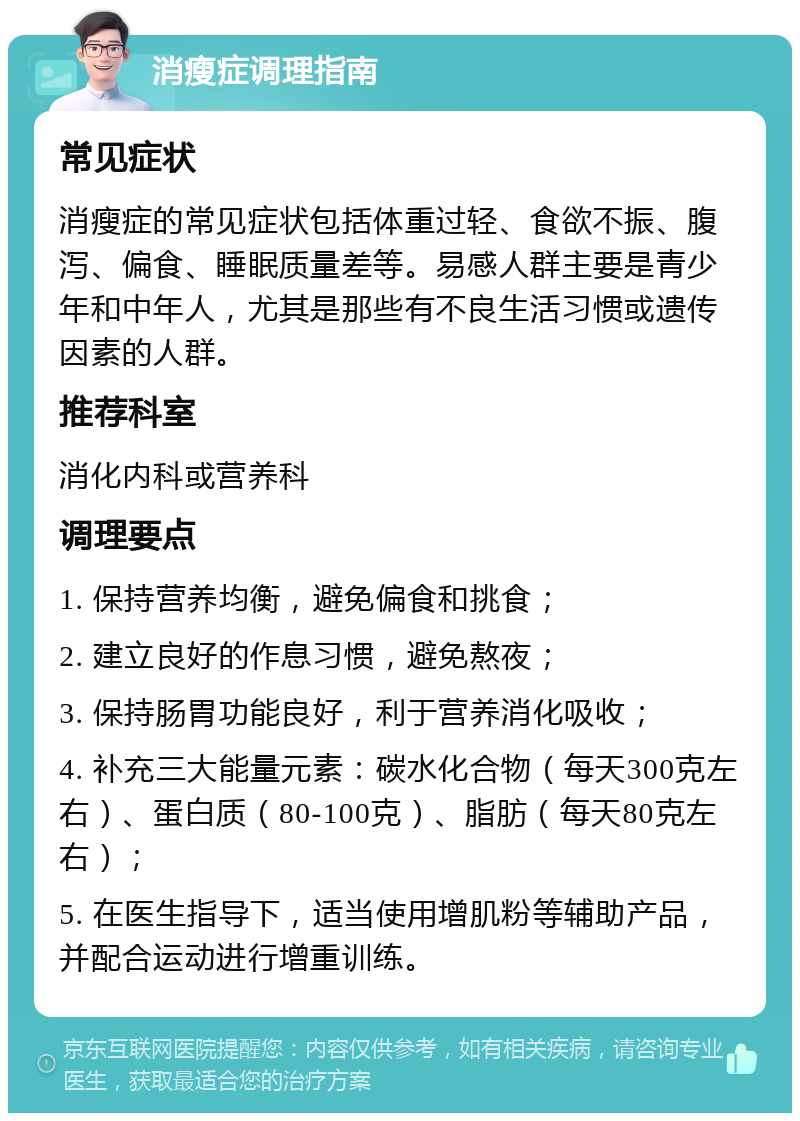 消瘦症调理指南 常见症状 消瘦症的常见症状包括体重过轻、食欲不振、腹泻、偏食、睡眠质量差等。易感人群主要是青少年和中年人，尤其是那些有不良生活习惯或遗传因素的人群。 推荐科室 消化内科或营养科 调理要点 1. 保持营养均衡，避免偏食和挑食； 2. 建立良好的作息习惯，避免熬夜； 3. 保持肠胃功能良好，利于营养消化吸收； 4. 补充三大能量元素：碳水化合物（每天300克左右）、蛋白质（80-100克）、脂肪（每天80克左右）； 5. 在医生指导下，适当使用增肌粉等辅助产品，并配合运动进行增重训练。