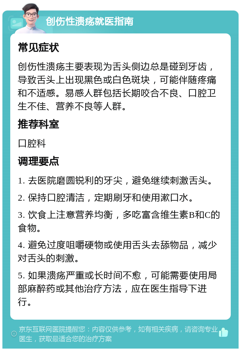 创伤性溃疡就医指南 常见症状 创伤性溃疡主要表现为舌头侧边总是碰到牙齿，导致舌头上出现黑色或白色斑块，可能伴随疼痛和不适感。易感人群包括长期咬合不良、口腔卫生不佳、营养不良等人群。 推荐科室 口腔科 调理要点 1. 去医院磨圆锐利的牙尖，避免继续刺激舌头。 2. 保持口腔清洁，定期刷牙和使用漱口水。 3. 饮食上注意营养均衡，多吃富含维生素B和C的食物。 4. 避免过度咀嚼硬物或使用舌头去舔物品，减少对舌头的刺激。 5. 如果溃疡严重或长时间不愈，可能需要使用局部麻醉药或其他治疗方法，应在医生指导下进行。