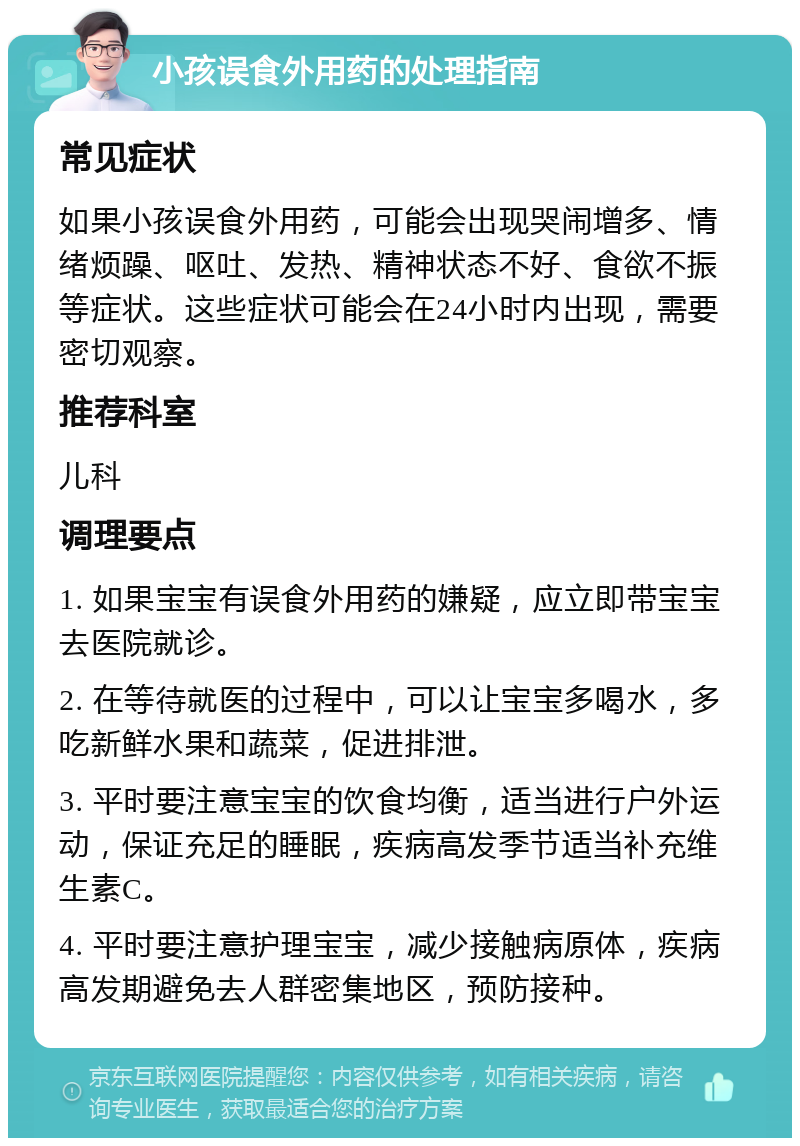 小孩误食外用药的处理指南 常见症状 如果小孩误食外用药，可能会出现哭闹增多、情绪烦躁、呕吐、发热、精神状态不好、食欲不振等症状。这些症状可能会在24小时内出现，需要密切观察。 推荐科室 儿科 调理要点 1. 如果宝宝有误食外用药的嫌疑，应立即带宝宝去医院就诊。 2. 在等待就医的过程中，可以让宝宝多喝水，多吃新鲜水果和蔬菜，促进排泄。 3. 平时要注意宝宝的饮食均衡，适当进行户外运动，保证充足的睡眠，疾病高发季节适当补充维生素C。 4. 平时要注意护理宝宝，减少接触病原体，疾病高发期避免去人群密集地区，预防接种。