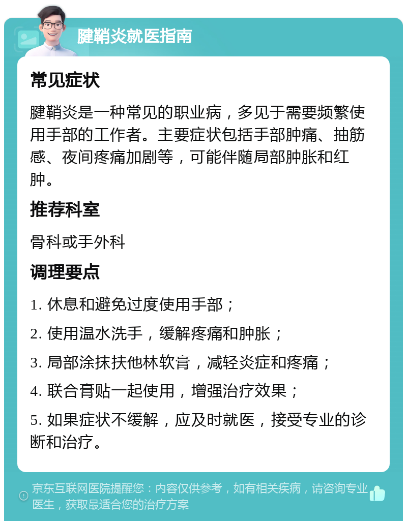 腱鞘炎就医指南 常见症状 腱鞘炎是一种常见的职业病，多见于需要频繁使用手部的工作者。主要症状包括手部肿痛、抽筋感、夜间疼痛加剧等，可能伴随局部肿胀和红肿。 推荐科室 骨科或手外科 调理要点 1. 休息和避免过度使用手部； 2. 使用温水洗手，缓解疼痛和肿胀； 3. 局部涂抹扶他林软膏，减轻炎症和疼痛； 4. 联合膏贴一起使用，增强治疗效果； 5. 如果症状不缓解，应及时就医，接受专业的诊断和治疗。