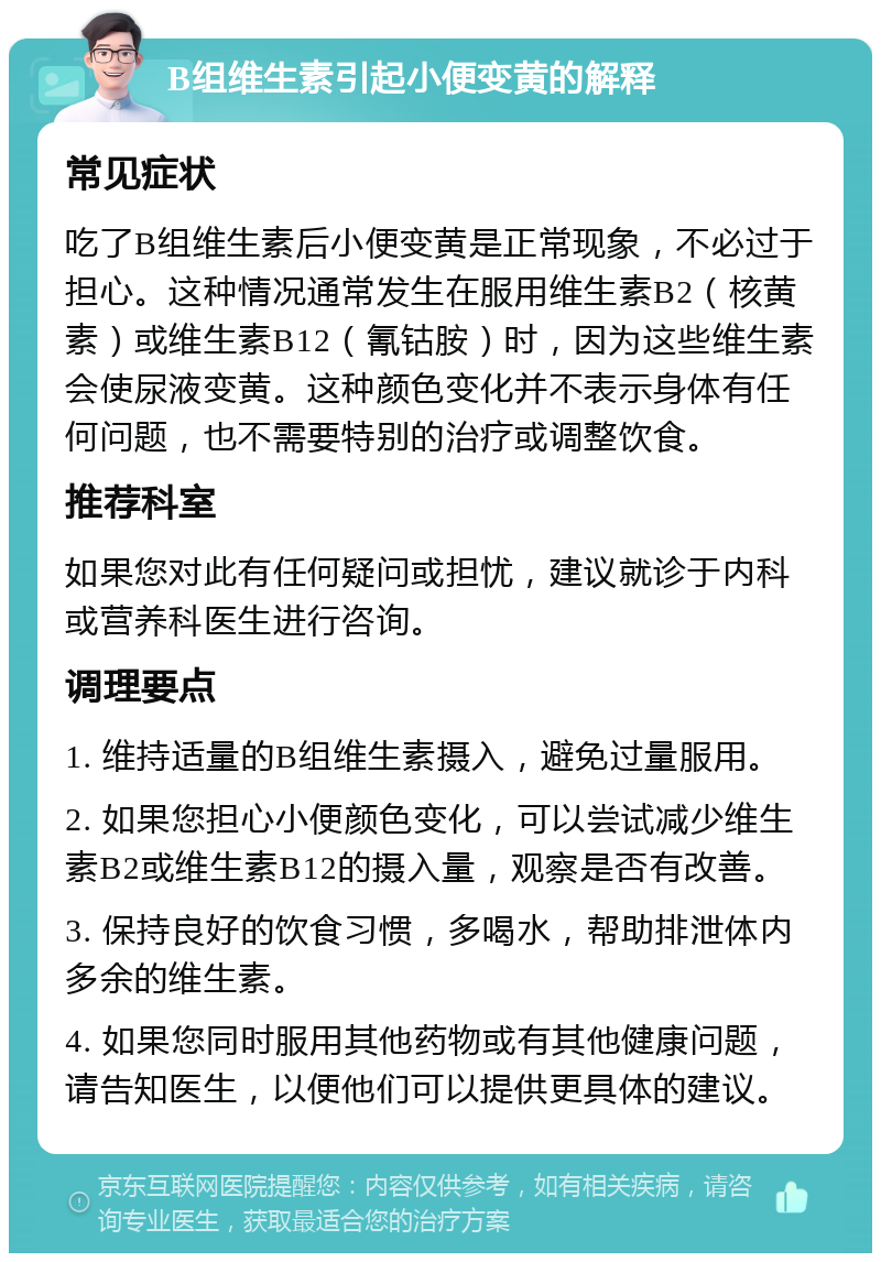 B组维生素引起小便变黄的解释 常见症状 吃了B组维生素后小便变黄是正常现象，不必过于担心。这种情况通常发生在服用维生素B2（核黄素）或维生素B12（氰钴胺）时，因为这些维生素会使尿液变黄。这种颜色变化并不表示身体有任何问题，也不需要特别的治疗或调整饮食。 推荐科室 如果您对此有任何疑问或担忧，建议就诊于内科或营养科医生进行咨询。 调理要点 1. 维持适量的B组维生素摄入，避免过量服用。 2. 如果您担心小便颜色变化，可以尝试减少维生素B2或维生素B12的摄入量，观察是否有改善。 3. 保持良好的饮食习惯，多喝水，帮助排泄体内多余的维生素。 4. 如果您同时服用其他药物或有其他健康问题，请告知医生，以便他们可以提供更具体的建议。