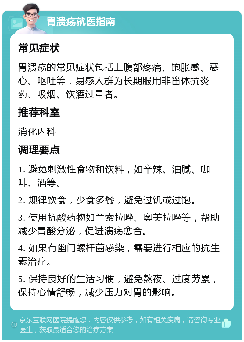 胃溃疡就医指南 常见症状 胃溃疡的常见症状包括上腹部疼痛、饱胀感、恶心、呕吐等，易感人群为长期服用非甾体抗炎药、吸烟、饮酒过量者。 推荐科室 消化内科 调理要点 1. 避免刺激性食物和饮料，如辛辣、油腻、咖啡、酒等。 2. 规律饮食，少食多餐，避免过饥或过饱。 3. 使用抗酸药物如兰索拉唑、奥美拉唑等，帮助减少胃酸分泌，促进溃疡愈合。 4. 如果有幽门螺杆菌感染，需要进行相应的抗生素治疗。 5. 保持良好的生活习惯，避免熬夜、过度劳累，保持心情舒畅，减少压力对胃的影响。