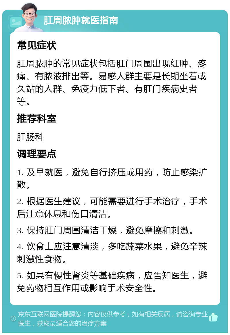 肛周脓肿就医指南 常见症状 肛周脓肿的常见症状包括肛门周围出现红肿、疼痛、有脓液排出等。易感人群主要是长期坐着或久站的人群、免疫力低下者、有肛门疾病史者等。 推荐科室 肛肠科 调理要点 1. 及早就医，避免自行挤压或用药，防止感染扩散。 2. 根据医生建议，可能需要进行手术治疗，手术后注意休息和伤口清洁。 3. 保持肛门周围清洁干燥，避免摩擦和刺激。 4. 饮食上应注意清淡，多吃蔬菜水果，避免辛辣刺激性食物。 5. 如果有慢性肾炎等基础疾病，应告知医生，避免药物相互作用或影响手术安全性。