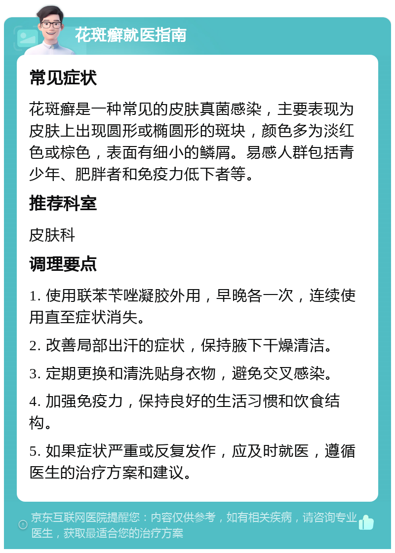 花斑癣就医指南 常见症状 花斑癣是一种常见的皮肤真菌感染，主要表现为皮肤上出现圆形或椭圆形的斑块，颜色多为淡红色或棕色，表面有细小的鳞屑。易感人群包括青少年、肥胖者和免疫力低下者等。 推荐科室 皮肤科 调理要点 1. 使用联苯苄唑凝胶外用，早晚各一次，连续使用直至症状消失。 2. 改善局部出汗的症状，保持腋下干燥清洁。 3. 定期更换和清洗贴身衣物，避免交叉感染。 4. 加强免疫力，保持良好的生活习惯和饮食结构。 5. 如果症状严重或反复发作，应及时就医，遵循医生的治疗方案和建议。