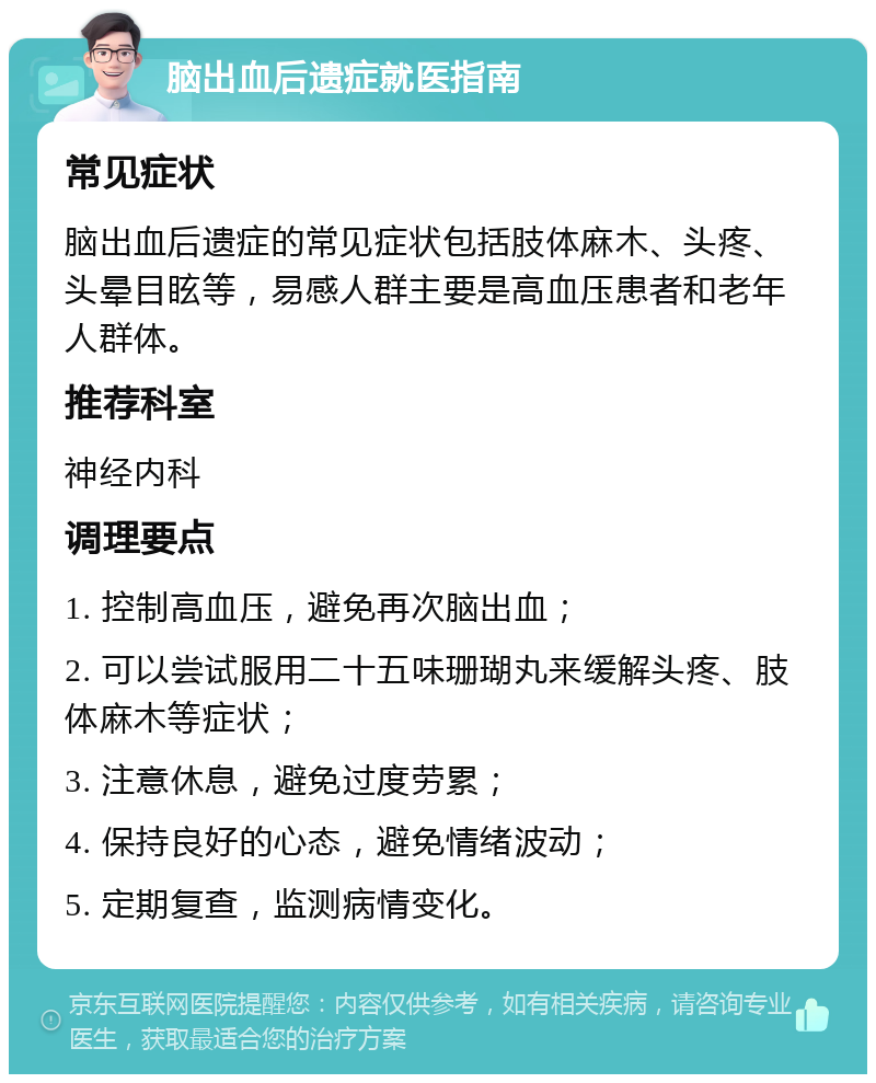 脑出血后遗症就医指南 常见症状 脑出血后遗症的常见症状包括肢体麻木、头疼、头晕目眩等，易感人群主要是高血压患者和老年人群体。 推荐科室 神经内科 调理要点 1. 控制高血压，避免再次脑出血； 2. 可以尝试服用二十五味珊瑚丸来缓解头疼、肢体麻木等症状； 3. 注意休息，避免过度劳累； 4. 保持良好的心态，避免情绪波动； 5. 定期复查，监测病情变化。