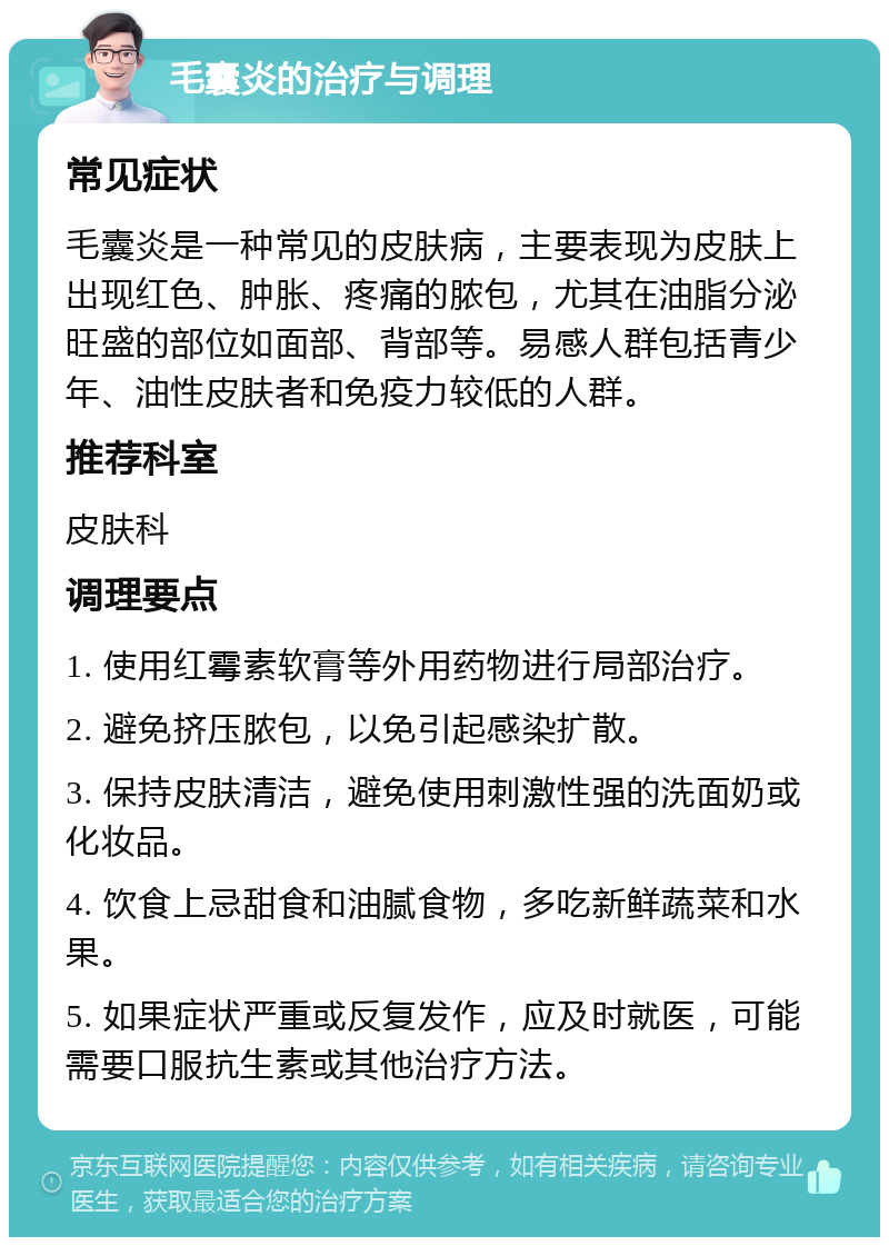 毛囊炎的治疗与调理 常见症状 毛囊炎是一种常见的皮肤病，主要表现为皮肤上出现红色、肿胀、疼痛的脓包，尤其在油脂分泌旺盛的部位如面部、背部等。易感人群包括青少年、油性皮肤者和免疫力较低的人群。 推荐科室 皮肤科 调理要点 1. 使用红霉素软膏等外用药物进行局部治疗。 2. 避免挤压脓包，以免引起感染扩散。 3. 保持皮肤清洁，避免使用刺激性强的洗面奶或化妆品。 4. 饮食上忌甜食和油腻食物，多吃新鲜蔬菜和水果。 5. 如果症状严重或反复发作，应及时就医，可能需要口服抗生素或其他治疗方法。