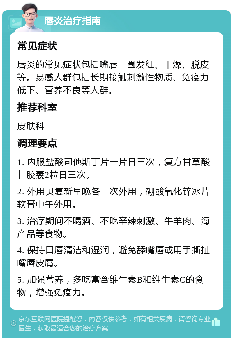 唇炎治疗指南 常见症状 唇炎的常见症状包括嘴唇一圈发红、干燥、脱皮等。易感人群包括长期接触刺激性物质、免疫力低下、营养不良等人群。 推荐科室 皮肤科 调理要点 1. 内服盐酸司他斯丁片一片日三次，复方甘草酸甘胶囊2粒日三次。 2. 外用贝复新早晚各一次外用，硼酸氧化锌冰片软膏中午外用。 3. 治疗期间不喝酒、不吃辛辣刺激、牛羊肉、海产品等食物。 4. 保持口唇清洁和湿润，避免舔嘴唇或用手撕扯嘴唇皮屑。 5. 加强营养，多吃富含维生素B和维生素C的食物，增强免疫力。