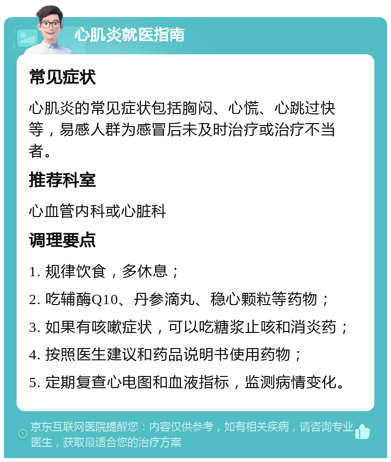 心肌炎就医指南 常见症状 心肌炎的常见症状包括胸闷、心慌、心跳过快等，易感人群为感冒后未及时治疗或治疗不当者。 推荐科室 心血管内科或心脏科 调理要点 1. 规律饮食，多休息； 2. 吃辅酶Q10、丹参滴丸、稳心颗粒等药物； 3. 如果有咳嗽症状，可以吃糖浆止咳和消炎药； 4. 按照医生建议和药品说明书使用药物； 5. 定期复查心电图和血液指标，监测病情变化。