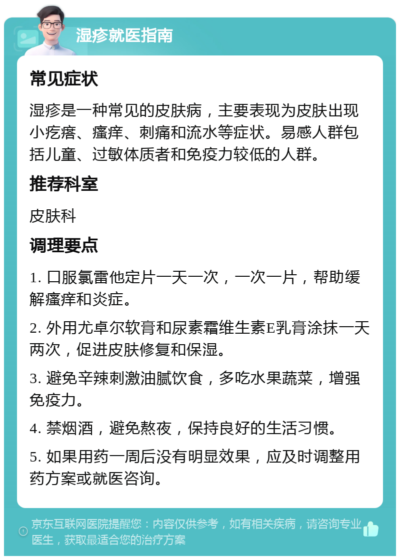 湿疹就医指南 常见症状 湿疹是一种常见的皮肤病，主要表现为皮肤出现小疙瘩、瘙痒、刺痛和流水等症状。易感人群包括儿童、过敏体质者和免疫力较低的人群。 推荐科室 皮肤科 调理要点 1. 口服氯雷他定片一天一次，一次一片，帮助缓解瘙痒和炎症。 2. 外用尤卓尔软膏和尿素霜维生素E乳膏涂抹一天两次，促进皮肤修复和保湿。 3. 避免辛辣刺激油腻饮食，多吃水果蔬菜，增强免疫力。 4. 禁烟酒，避免熬夜，保持良好的生活习惯。 5. 如果用药一周后没有明显效果，应及时调整用药方案或就医咨询。